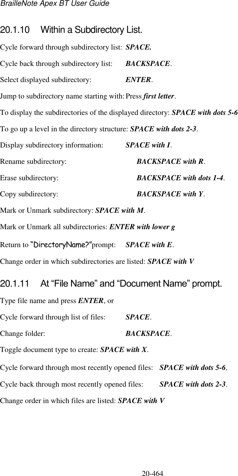 BrailleNote Apex BT User Guide   20-464   20.1.10  Within a Subdirectory List. Cycle forward through subdirectory list:  SPACE. Cycle back through subdirectory list:  BACKSPACE. Select displayed subdirectory:  ENTER. Jump to subdirectory name starting with: Press first letter. To display the subdirectories of the displayed directory: SPACE with dots 5-6 To go up a level in the directory structure: SPACE with dots 2-3. Display subdirectory information:  SPACE with I. Rename subdirectory:    BACKSPACE with R. Erase subdirectory:     BACKSPACE with dots 1-4. Copy subdirectory:     BACKSPACE with Y. Mark or Unmark subdirectory: SPACE with M. Mark or Unmark all subdirectories: ENTER with lower g Return to “DirectoryName?”prompt:  SPACE with E. Change order in which subdirectories are listed: SPACE with V  20.1.11  At “File Name” and “Document Name” prompt. Type file name and press ENTER, or Cycle forward through list of files:  SPACE. Change folder:  BACKSPACE. Toggle document type to create: SPACE with X. Cycle forward through most recently opened files:  SPACE with dots 5-6. Cycle back through most recently opened files:  SPACE with dots 2-3. Change order in which files are listed: SPACE with V  