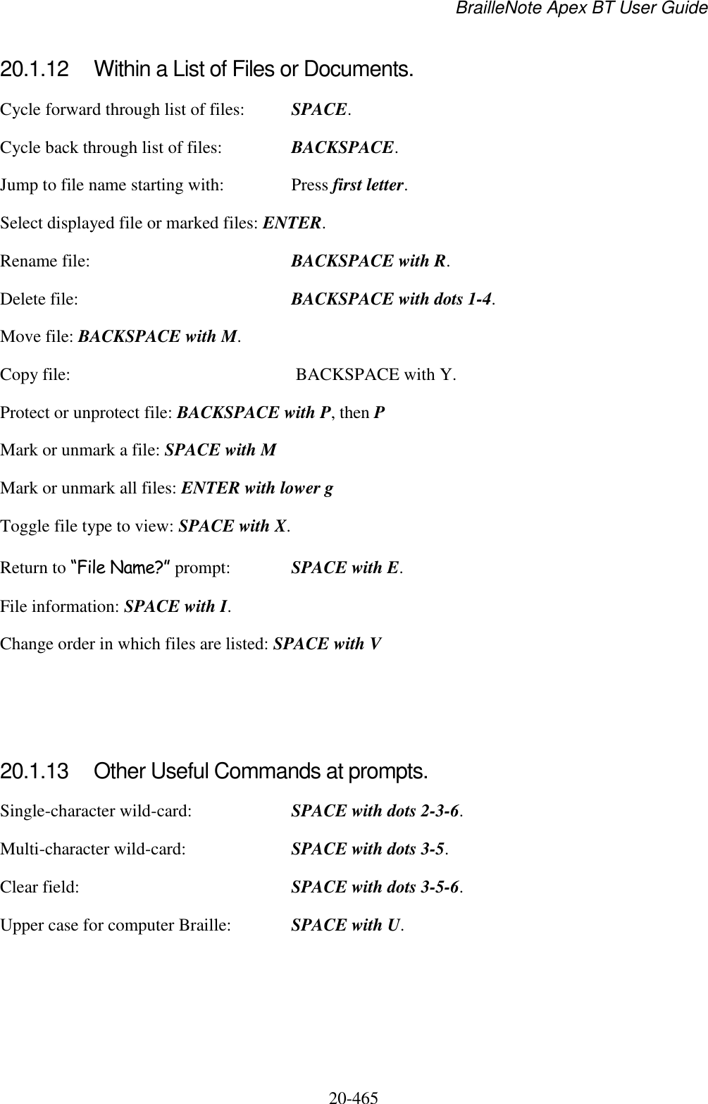 BrailleNote Apex BT User Guide   20-465   20.1.12  Within a List of Files or Documents. Cycle forward through list of files:  SPACE. Cycle back through list of files:  BACKSPACE. Jump to file name starting with:  Press first letter. Select displayed file or marked files: ENTER. Rename file:  BACKSPACE with R. Delete file:  BACKSPACE with dots 1-4. Move file: BACKSPACE with M. Copy file:   BACKSPACE with Y. Protect or unprotect file: BACKSPACE with P, then P Mark or unmark a file: SPACE with M Mark or unmark all files: ENTER with lower g Toggle file type to view: SPACE with X.  Return to “File Name?” prompt:  SPACE with E. File information: SPACE with I. Change order in which files are listed: SPACE with V    20.1.13  Other Useful Commands at prompts. Single-character wild-card:  SPACE with dots 2-3-6. Multi-character wild-card:  SPACE with dots 3-5. Clear field:  SPACE with dots 3-5-6. Upper case for computer Braille:  SPACE with U.   