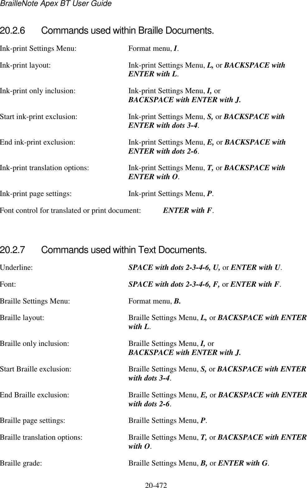 BrailleNote Apex BT User Guide   20-472   20.2.6  Commands used within Braille Documents. Ink-print Settings Menu:  Format menu, I. Ink-print layout:  Ink-print Settings Menu, L, or BACKSPACE with ENTER with L. Ink-print only inclusion:  Ink-print Settings Menu, I, or BACKSPACE with ENTER with J. Start ink-print exclusion:  Ink-print Settings Menu, S, or BACKSPACE with ENTER with dots 3-4. End ink-print exclusion:  Ink-print Settings Menu, E, or BACKSPACE with ENTER with dots 2-6. Ink-print translation options:  Ink-print Settings Menu, T, or BACKSPACE with ENTER with O. Ink-print page settings:  Ink-print Settings Menu, P. Font control for translated or print document:  ENTER with F.   20.2.7  Commands used within Text Documents. Underline:  SPACE with dots 2-3-4-6, U, or ENTER with U. Font:  SPACE with dots 2-3-4-6, F, or ENTER with F. Braille Settings Menu:  Format menu, B. Braille layout:  Braille Settings Menu, L, or BACKSPACE with ENTER with L. Braille only inclusion:  Braille Settings Menu, I, or BACKSPACE with ENTER with J. Start Braille exclusion:  Braille Settings Menu, S, or BACKSPACE with ENTER with dots 3-4. End Braille exclusion:  Braille Settings Menu, E, or BACKSPACE with ENTER with dots 2-6. Braille page settings:  Braille Settings Menu, P. Braille translation options:  Braille Settings Menu, T, or BACKSPACE with ENTER with O. Braille grade:   Braille Settings Menu, B, or ENTER with G.  