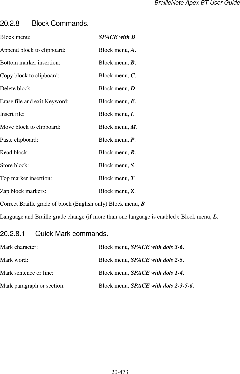 BrailleNote Apex BT User Guide   20-473   20.2.8  Block Commands. Block menu:  SPACE with B. Append block to clipboard:  Block menu, A. Bottom marker insertion:  Block menu, B. Copy block to clipboard:  Block menu, C. Delete block:  Block menu, D. Erase file and exit Keyword:  Block menu, E. Insert file:  Block menu, I. Move block to clipboard:  Block menu, M. Paste clipboard:  Block menu, P. Read block:  Block menu, R. Store block:  Block menu, S. Top marker insertion:  Block menu, T. Zap block markers:  Block menu, Z. Correct Braille grade of block (English only) Block menu, B Language and Braille grade change (if more than one language is enabled): Block menu, L.  20.2.8.1  Quick Mark commands. Mark character:  Block menu, SPACE with dots 3-6. Mark word:  Block menu, SPACE with dots 2-5. Mark sentence or line:  Block menu, SPACE with dots 1-4. Mark paragraph or section:  Block menu, SPACE with dots 2-3-5-6.   