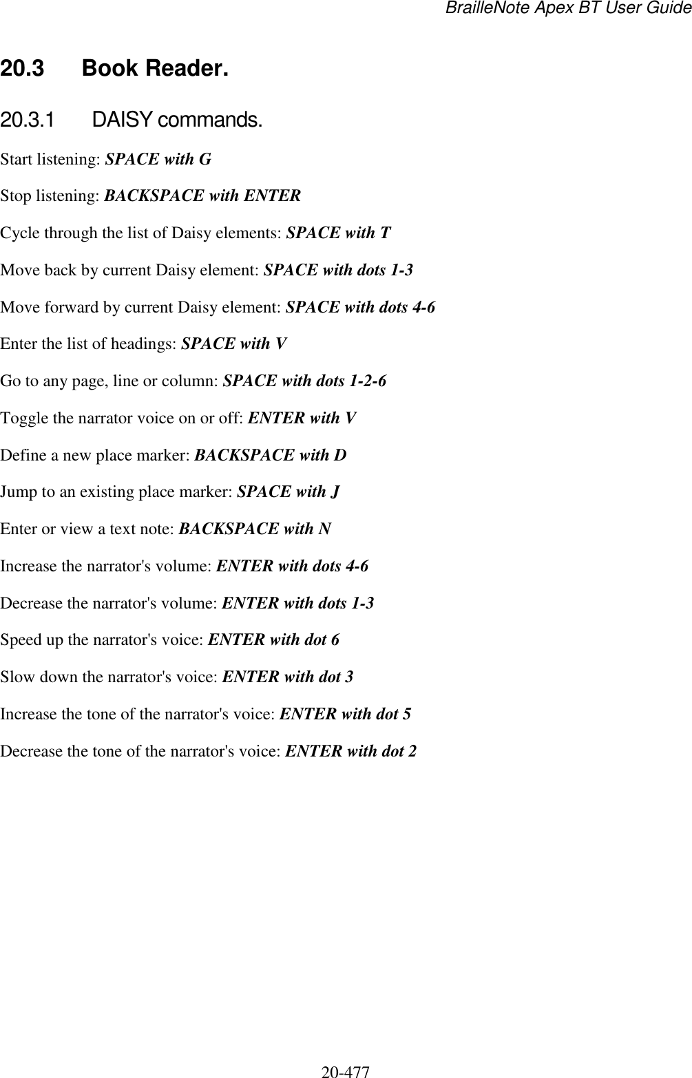 BrailleNote Apex BT User Guide   20-477   20.3  Book Reader. 20.3.1  DAISY commands. Start listening: SPACE with G Stop listening: BACKSPACE with ENTER Cycle through the list of Daisy elements: SPACE with T Move back by current Daisy element: SPACE with dots 1-3 Move forward by current Daisy element: SPACE with dots 4-6  Enter the list of headings: SPACE with V Go to any page, line or column: SPACE with dots 1-2-6 Toggle the narrator voice on or off: ENTER with V Define a new place marker: BACKSPACE with D Jump to an existing place marker: SPACE with J Enter or view a text note: BACKSPACE with N Increase the narrator&apos;s volume: ENTER with dots 4-6 Decrease the narrator&apos;s volume: ENTER with dots 1-3 Speed up the narrator&apos;s voice: ENTER with dot 6 Slow down the narrator&apos;s voice: ENTER with dot 3 Increase the tone of the narrator&apos;s voice: ENTER with dot 5 Decrease the tone of the narrator&apos;s voice: ENTER with dot 2   