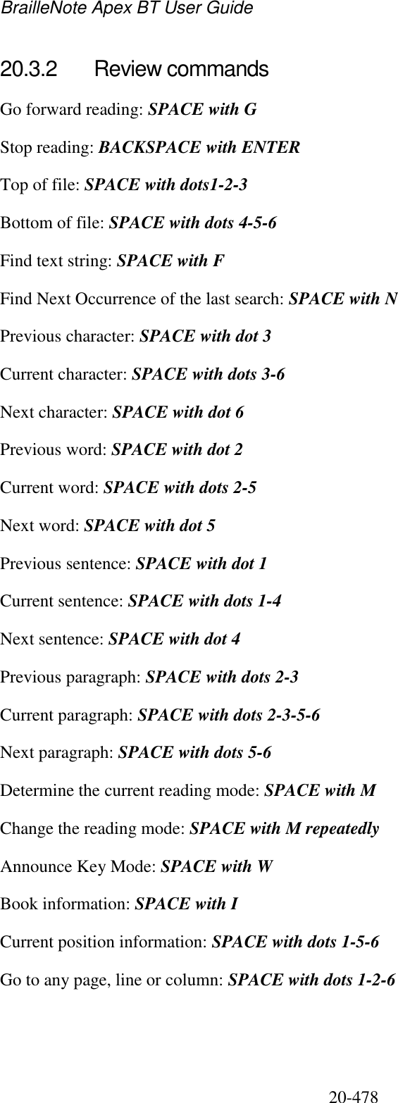 BrailleNote Apex BT User Guide   20-478   20.3.2  Review commands Go forward reading: SPACE with G Stop reading: BACKSPACE with ENTER  Top of file: SPACE with dots1-2-3 Bottom of file: SPACE with dots 4-5-6 Find text string: SPACE with F Find Next Occurrence of the last search: SPACE with N Previous character: SPACE with dot 3 Current character: SPACE with dots 3-6 Next character: SPACE with dot 6 Previous word: SPACE with dot 2 Current word: SPACE with dots 2-5 Next word: SPACE with dot 5 Previous sentence: SPACE with dot 1 Current sentence: SPACE with dots 1-4 Next sentence: SPACE with dot 4 Previous paragraph: SPACE with dots 2-3 Current paragraph: SPACE with dots 2-3-5-6 Next paragraph: SPACE with dots 5-6 Determine the current reading mode: SPACE with M Change the reading mode: SPACE with M repeatedly Announce Key Mode: SPACE with W Book information: SPACE with I Current position information: SPACE with dots 1-5-6 Go to any page, line or column: SPACE with dots 1-2-6  
