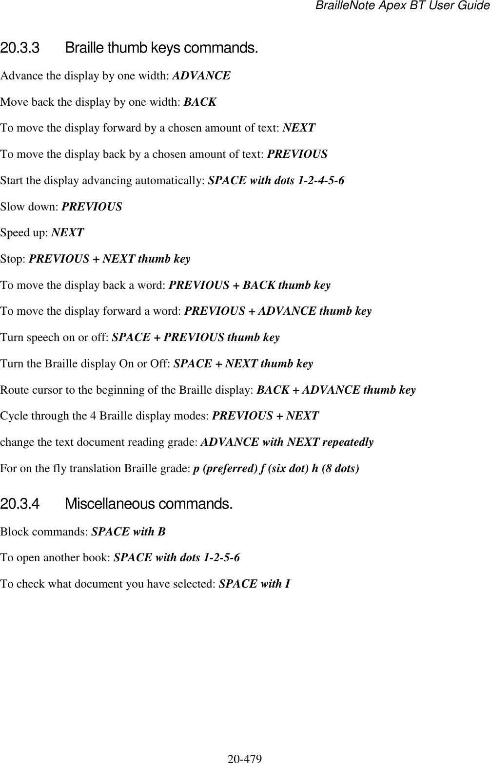 BrailleNote Apex BT User Guide   20-479   20.3.3  Braille thumb keys commands. Advance the display by one width: ADVANCE Move back the display by one width: BACK To move the display forward by a chosen amount of text: NEXT To move the display back by a chosen amount of text: PREVIOUS Start the display advancing automatically: SPACE with dots 1-2-4-5-6 Slow down: PREVIOUS Speed up: NEXT Stop: PREVIOUS + NEXT thumb key To move the display back a word: PREVIOUS + BACK thumb key To move the display forward a word: PREVIOUS + ADVANCE thumb key Turn speech on or off: SPACE + PREVIOUS thumb key Turn the Braille display On or Off: SPACE + NEXT thumb key Route cursor to the beginning of the Braille display: BACK + ADVANCE thumb key Cycle through the 4 Braille display modes: PREVIOUS + NEXT change the text document reading grade: ADVANCE with NEXT repeatedly For on the fly translation Braille grade: p (preferred) f (six dot) h (8 dots)  20.3.4  Miscellaneous commands. Block commands: SPACE with B To open another book: SPACE with dots 1-2-5-6 To check what document you have selected: SPACE with I  