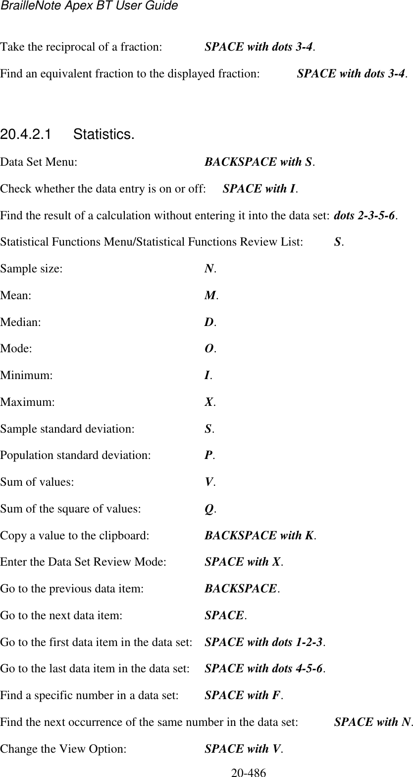 BrailleNote Apex BT User Guide   20-486   Take the reciprocal of a fraction:  SPACE with dots 3-4.     Find an equivalent fraction to the displayed fraction:  SPACE with dots 3-4.  20.4.2.1  Statistics. Data Set Menu:  BACKSPACE with S. Check whether the data entry is on or off:  SPACE with I. Find the result of a calculation without entering it into the data set: dots 2-3-5-6. Statistical Functions Menu/Statistical Functions Review List:  S. Sample size:  N. Mean:  M. Median:  D. Mode:   O. Minimum:  I. Maximum:  X. Sample standard deviation:  S. Population standard deviation:  P. Sum of values:  V. Sum of the square of values:  Q. Copy a value to the clipboard:  BACKSPACE with K. Enter the Data Set Review Mode:  SPACE with X. Go to the previous data item:  BACKSPACE. Go to the next data item:  SPACE. Go to the first data item in the data set:  SPACE with dots 1-2-3. Go to the last data item in the data set:  SPACE with dots 4-5-6. Find a specific number in a data set:  SPACE with F. Find the next occurrence of the same number in the data set:  SPACE with N. Change the View Option:  SPACE with V. 