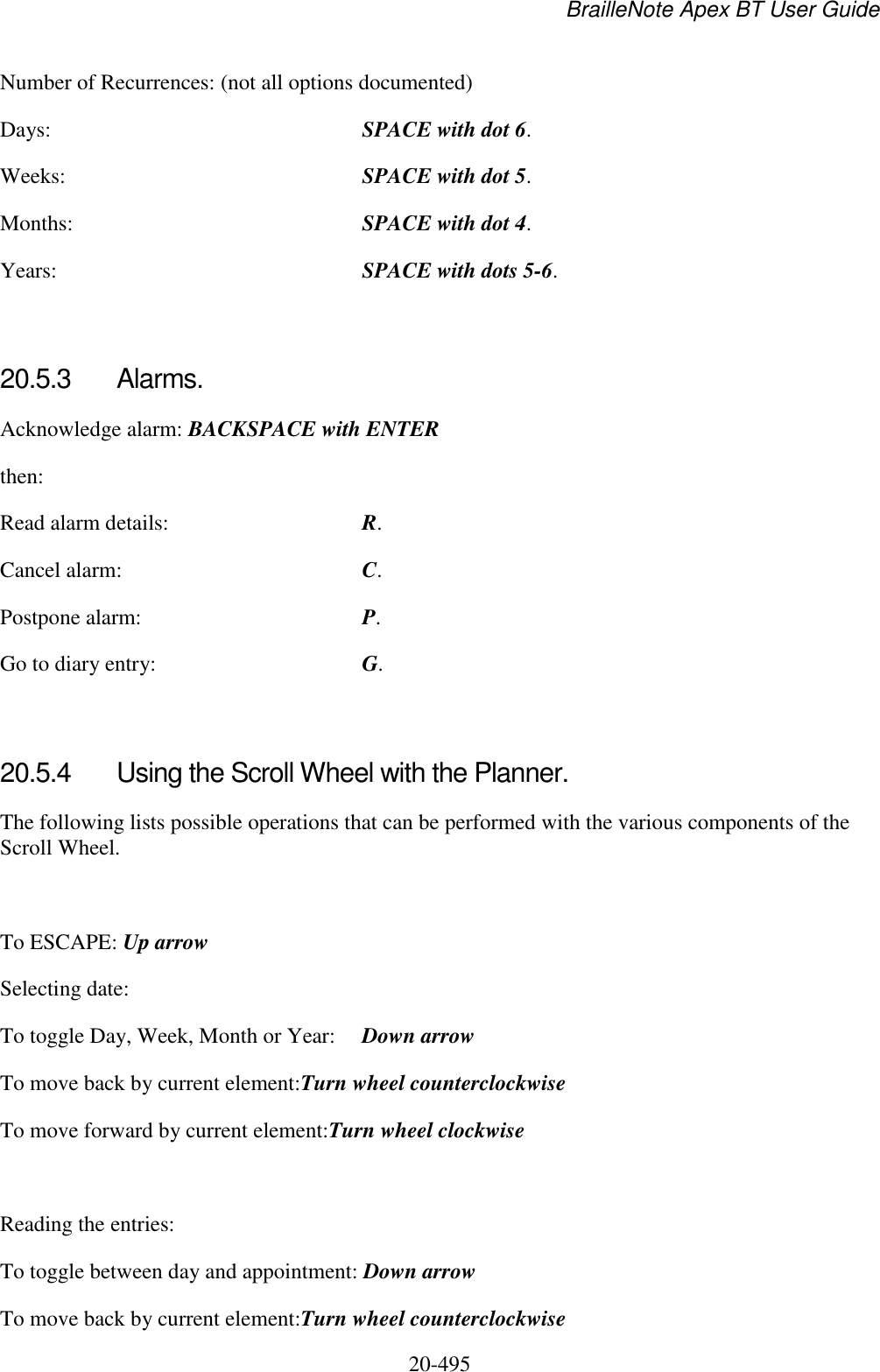 BrailleNote Apex BT User Guide   20-495   Number of Recurrences: (not all options documented) Days:  SPACE with dot 6. Weeks:  SPACE with dot 5. Months:  SPACE with dot 4. Years:  SPACE with dots 5-6.  20.5.3  Alarms. Acknowledge alarm: BACKSPACE with ENTER then: Read alarm details:  R. Cancel alarm:  C. Postpone alarm:  P. Go to diary entry:  G.  20.5.4  Using the Scroll Wheel with the Planner. The following lists possible operations that can be performed with the various components of the Scroll Wheel.   To ESCAPE: Up arrow Selecting date: To toggle Day, Week, Month or Year:  Down arrow To move back by current element:Turn wheel counterclockwise  To move forward by current element:Turn wheel clockwise   Reading the entries: To toggle between day and appointment: Down arrow To move back by current element:Turn wheel counterclockwise  