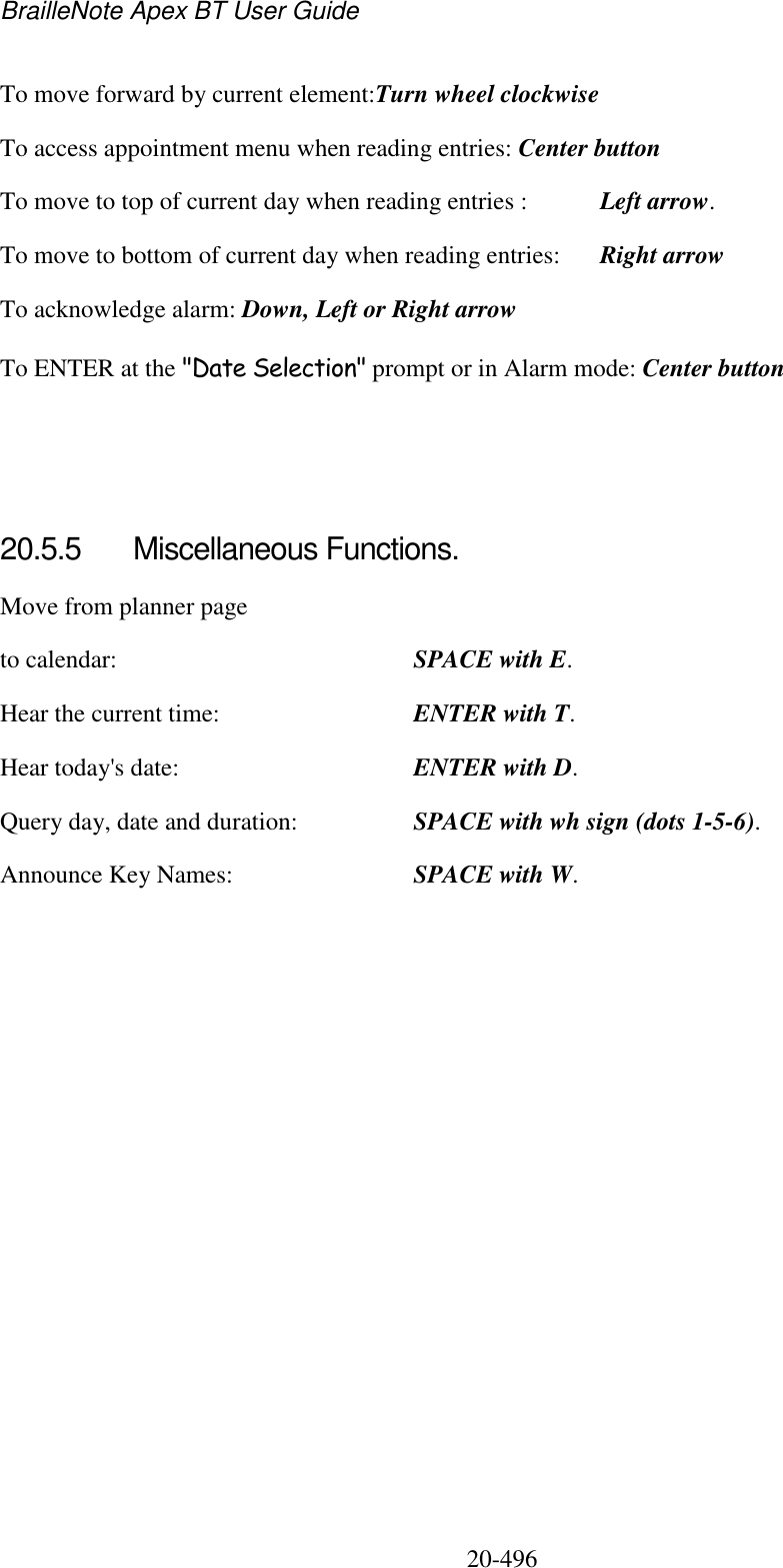 BrailleNote Apex BT User Guide   20-496   To move forward by current element:Turn wheel clockwise To access appointment menu when reading entries: Center button To move to top of current day when reading entries :  Left arrow. To move to bottom of current day when reading entries:  Right arrow To acknowledge alarm: Down, Left or Right arrow  To ENTER at the &quot;Date Selection&quot; prompt or in Alarm mode: Center button    20.5.5  Miscellaneous Functions. Move from planner page to calendar:  SPACE with E. Hear the current time:  ENTER with T. Hear today&apos;s date:  ENTER with D. Query day, date and duration:  SPACE with wh sign (dots 1-5-6). Announce Key Names:  SPACE with W.   