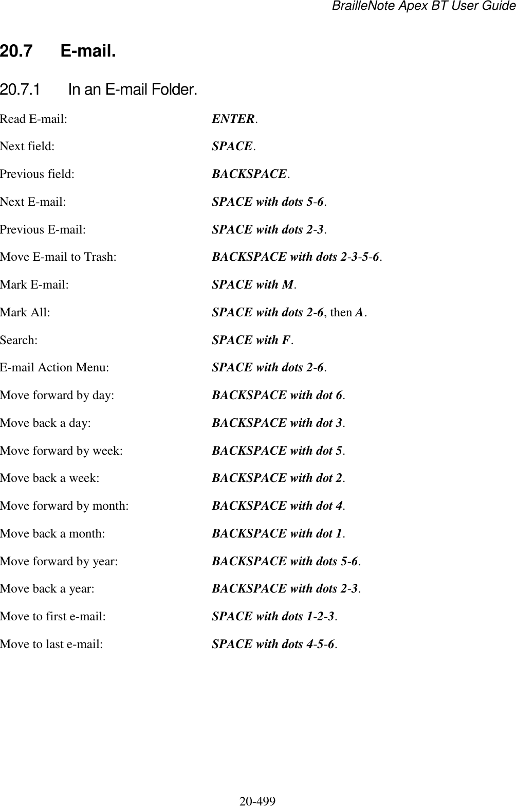 BrailleNote Apex BT User Guide   20-499   20.7  E-mail. 20.7.1  In an E-mail Folder. Read E-mail:  ENTER. Next field:  SPACE. Previous field:  BACKSPACE. Next E-mail:  SPACE with dots 5-6. Previous E-mail:  SPACE with dots 2-3. Move E-mail to Trash:  BACKSPACE with dots 2-3-5-6. Mark E-mail:  SPACE with M. Mark All:  SPACE with dots 2-6, then A. Search:  SPACE with F. E-mail Action Menu:  SPACE with dots 2-6. Move forward by day:  BACKSPACE with dot 6. Move back a day:  BACKSPACE with dot 3. Move forward by week:  BACKSPACE with dot 5. Move back a week:  BACKSPACE with dot 2. Move forward by month:  BACKSPACE with dot 4. Move back a month:  BACKSPACE with dot 1. Move forward by year:  BACKSPACE with dots 5-6. Move back a year:  BACKSPACE with dots 2-3. Move to first e-mail:  SPACE with dots 1-2-3. Move to last e-mail:  SPACE with dots 4-5-6.   