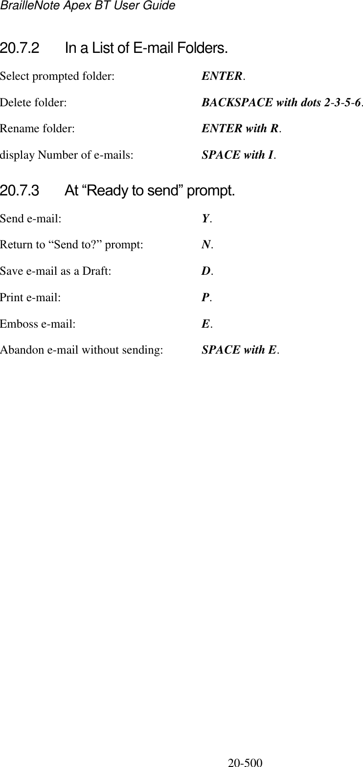 BrailleNote Apex BT User Guide   20-500   20.7.2  In a List of E-mail Folders. Select prompted folder:  ENTER. Delete folder:  BACKSPACE with dots 2-3-5-6. Rename folder:  ENTER with R. display Number of e-mails:  SPACE with I.  20.7.3  At “Ready to send” prompt. Send e-mail:  Y. Return to “Send to?” prompt: N. Save e-mail as a Draft:  D. Print e-mail:  P. Emboss e-mail:  E. Abandon e-mail without sending:  SPACE with E.   