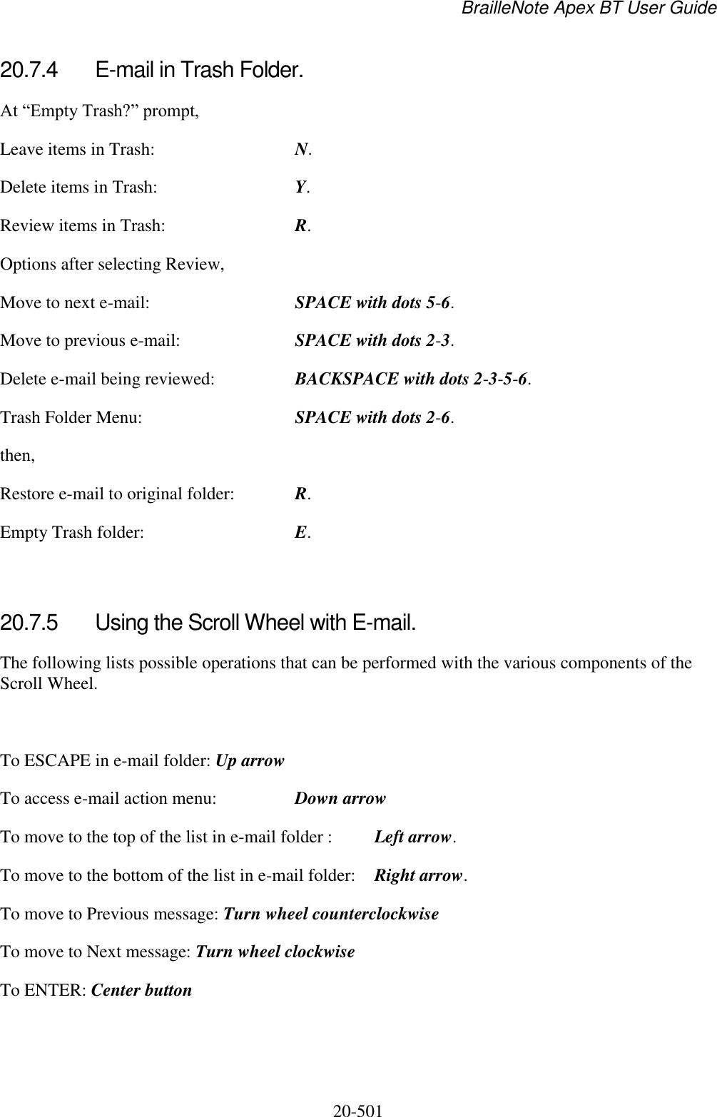 BrailleNote Apex BT User Guide   20-501   20.7.4  E-mail in Trash Folder. At “Empty Trash?” prompt, Leave items in Trash:  N. Delete items in Trash:  Y. Review items in Trash:  R. Options after selecting Review, Move to next e-mail:  SPACE with dots 5-6. Move to previous e-mail:  SPACE with dots 2-3. Delete e-mail being reviewed:  BACKSPACE with dots 2-3-5-6. Trash Folder Menu:  SPACE with dots 2-6. then, Restore e-mail to original folder:  R. Empty Trash folder:  E.   20.7.5  Using the Scroll Wheel with E-mail. The following lists possible operations that can be performed with the various components of the Scroll Wheel.   To ESCAPE in e-mail folder: Up arrow To access e-mail action menu:  Down arrow To move to the top of the list in e-mail folder :  Left arrow. To move to the bottom of the list in e-mail folder:  Right arrow. To move to Previous message: Turn wheel counterclockwise To move to Next message: Turn wheel clockwise To ENTER: Center button   