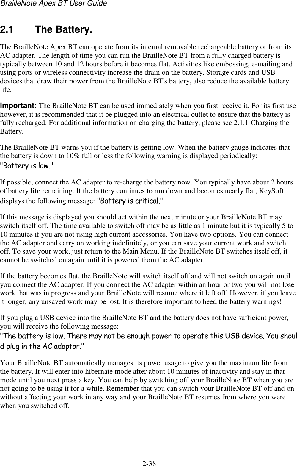BrailleNote Apex BT User Guide   2-38   2.1  The Battery. The BrailleNote Apex BT can operate from its internal removable rechargeable battery or from its AC adapter. The length of time you can run the BrailleNote BT from a fully charged battery is typically between 10 and 12 hours before it becomes flat. Activities like embossing, e-mailing and using ports or wireless connectivity increase the drain on the battery. Storage cards and USB devices that draw their power from the BrailleNote BT&apos;s battery, also reduce the available battery life. Important: The BrailleNote BT can be used immediately when you first receive it. For its first use however, it is recommended that it be plugged into an electrical outlet to ensure that the battery is fully recharged. For additional information on charging the battery, please see 2.1.1 Charging the Battery.  The BrailleNote BT warns you if the battery is getting low. When the battery gauge indicates that the battery is down to 10% full or less the following warning is displayed periodically: &quot;Battery is low.&quot; If possible, connect the AC adapter to re-charge the battery now. You typically have about 2 hours of battery life remaining. If the battery continues to run down and becomes nearly flat, KeySoft displays the following message: &quot;Battery is critical.&quot; If this message is displayed you should act within the next minute or your BrailleNote BT may switch itself off. The time available to switch off may be as little as 1 minute but it is typically 5 to 10 minutes if you are not using high current accessories. You have two options. You can connect the AC adapter and carry on working indefinitely, or you can save your current work and switch off. To save your work, just return to the Main Menu. If the BrailleNote BT switches itself off, it cannot be switched on again until it is powered from the AC adapter. If the battery becomes flat, the BrailleNote will switch itself off and will not switch on again until you connect the AC adapter. If you connect the AC adapter within an hour or two you will not lose work that was in progress and your BrailleNote will resume where it left off. However, if you leave it longer, any unsaved work may be lost. It is therefore important to heed the battery warnings! If you plug a USB device into the BrailleNote BT and the battery does not have sufficient power, you will receive the following message: &quot;The battery is low. There may not be enough power to operate this USB device. You should plug in the AC adaptor.&quot; Your BrailleNote BT automatically manages its power usage to give you the maximum life from the battery. It will enter into hibernate mode after about 10 minutes of inactivity and stay in that mode until you next press a key. You can help by switching off your BrailleNote BT when you are not going to be using it for a while. Remember that you can switch your BrailleNote BT off and on without affecting your work in any way and your BrailleNote BT resumes from where you were when you switched off.  