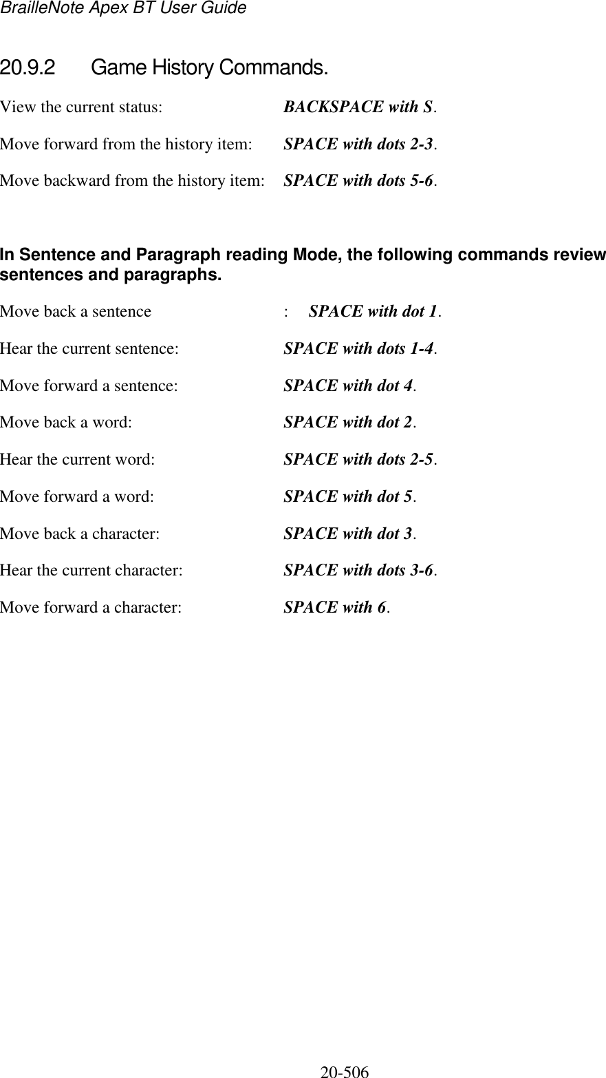 BrailleNote Apex BT User Guide   20-506   20.9.2  Game History Commands. View the current status:  BACKSPACE with S. Move forward from the history item:  SPACE with dots 2-3. Move backward from the history item:  SPACE with dots 5-6.  In Sentence and Paragraph reading Mode, the following commands review sentences and paragraphs. Move back a sentence  :  SPACE with dot 1. Hear the current sentence:  SPACE with dots 1-4. Move forward a sentence:  SPACE with dot 4. Move back a word:  SPACE with dot 2. Hear the current word:  SPACE with dots 2-5. Move forward a word:  SPACE with dot 5. Move back a character:  SPACE with dot 3. Hear the current character:  SPACE with dots 3-6. Move forward a character:  SPACE with 6.  