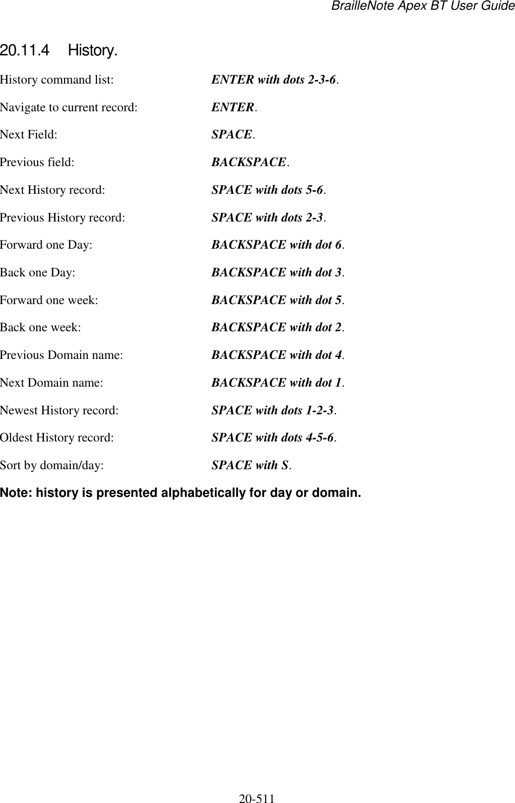 BrailleNote Apex BT User Guide   20-511   20.11.4  History. History command list:  ENTER with dots 2-3-6. Navigate to current record:  ENTER. Next Field:  SPACE. Previous field:  BACKSPACE. Next History record:  SPACE with dots 5-6. Previous History record:  SPACE with dots 2-3. Forward one Day:  BACKSPACE with dot 6. Back one Day:  BACKSPACE with dot 3. Forward one week:  BACKSPACE with dot 5. Back one week:  BACKSPACE with dot 2. Previous Domain name:  BACKSPACE with dot 4. Next Domain name:  BACKSPACE with dot 1. Newest History record:  SPACE with dots 1-2-3. Oldest History record:  SPACE with dots 4-5-6. Sort by domain/day:  SPACE with S. Note: history is presented alphabetically for day or domain.   