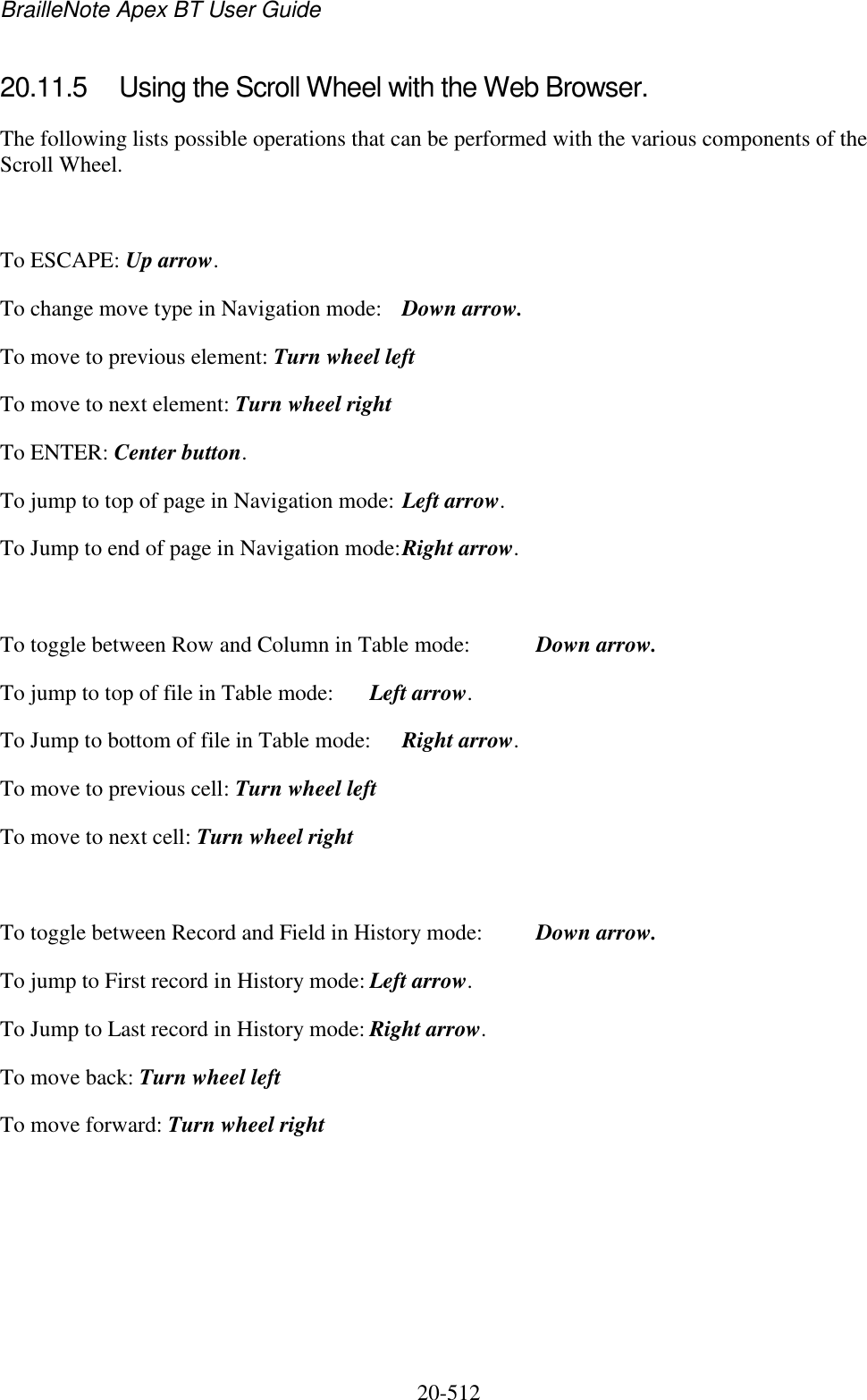 BrailleNote Apex BT User Guide   20-512   20.11.5  Using the Scroll Wheel with the Web Browser. The following lists possible operations that can be performed with the various components of the Scroll Wheel.   To ESCAPE: Up arrow. To change move type in Navigation mode:  Down arrow. To move to previous element: Turn wheel left  To move to next element: Turn wheel right To ENTER: Center button. To jump to top of page in Navigation mode: Left arrow. To Jump to end of page in Navigation mode: Right arrow.  To toggle between Row and Column in Table mode:  Down arrow. To jump to top of file in Table mode:  Left arrow. To Jump to bottom of file in Table mode:  Right arrow. To move to previous cell: Turn wheel left  To move to next cell: Turn wheel right  To toggle between Record and Field in History mode:  Down arrow. To jump to First record in History mode: Left arrow. To Jump to Last record in History mode: Right arrow. To move back: Turn wheel left  To move forward: Turn wheel right      