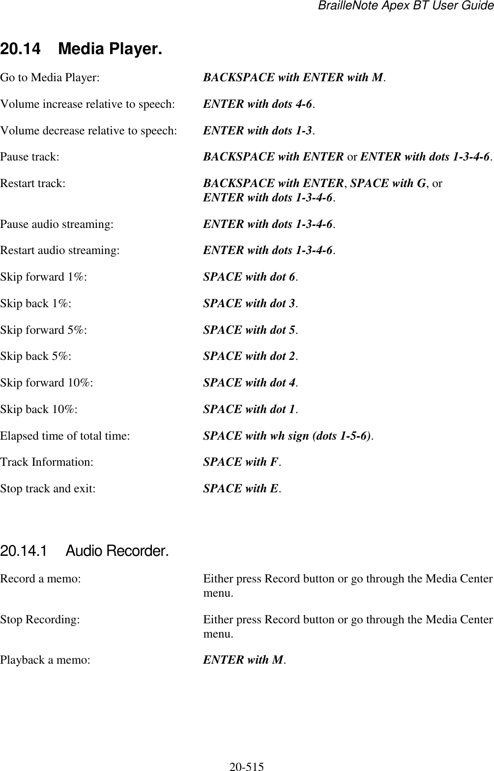 BrailleNote Apex BT User Guide   20-515   20.14  Media Player. Go to Media Player:  BACKSPACE with ENTER with M. Volume increase relative to speech:  ENTER with dots 4-6. Volume decrease relative to speech:  ENTER with dots 1-3. Pause track:  BACKSPACE with ENTER or ENTER with dots 1-3-4-6. Restart track:  BACKSPACE with ENTER, SPACE with G, or ENTER with dots 1-3-4-6. Pause audio streaming:  ENTER with dots 1-3-4-6. Restart audio streaming:  ENTER with dots 1-3-4-6. Skip forward 1%:   SPACE with dot 6. Skip back 1%:   SPACE with dot 3. Skip forward 5%:   SPACE with dot 5. Skip back 5%:   SPACE with dot 2. Skip forward 10%:   SPACE with dot 4. Skip back 10%:  SPACE with dot 1. Elapsed time of total time:  SPACE with wh sign (dots 1-5-6). Track Information:  SPACE with F. Stop track and exit:  SPACE with E.   20.14.1  Audio Recorder. Record a memo:  Either press Record button or go through the Media Center menu. Stop Recording:  Either press Record button or go through the Media Center menu. Playback a memo:  ENTER with M.    