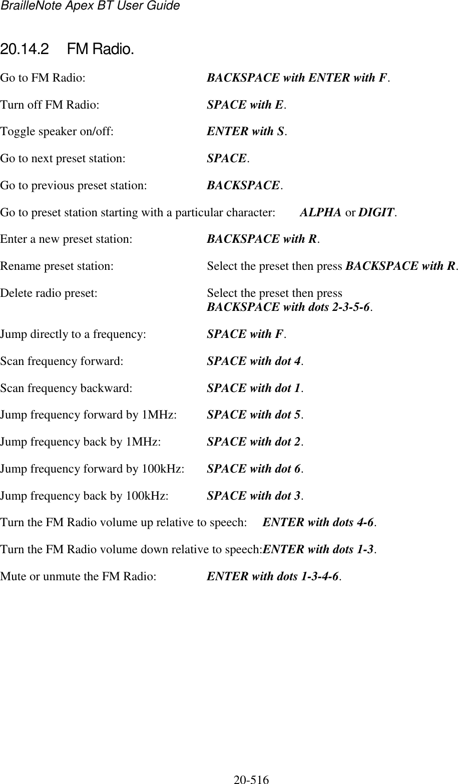 BrailleNote Apex BT User Guide   20-516   20.14.2  FM Radio. Go to FM Radio:  BACKSPACE with ENTER with F. Turn off FM Radio:  SPACE with E. Toggle speaker on/off:  ENTER with S. Go to next preset station:  SPACE. Go to previous preset station:  BACKSPACE. Go to preset station starting with a particular character:  ALPHA or DIGIT. Enter a new preset station:  BACKSPACE with R. Rename preset station:  Select the preset then press BACKSPACE with R.   Delete radio preset:  Select the preset then press BACKSPACE with dots 2-3-5-6. Jump directly to a frequency:  SPACE with F. Scan frequency forward:  SPACE with dot 4. Scan frequency backward:  SPACE with dot 1. Jump frequency forward by 1MHz:  SPACE with dot 5. Jump frequency back by 1MHz:  SPACE with dot 2. Jump frequency forward by 100kHz:  SPACE with dot 6. Jump frequency back by 100kHz:  SPACE with dot 3. Turn the FM Radio volume up relative to speech:  ENTER with dots 4-6. Turn the FM Radio volume down relative to speech:ENTER with dots 1-3. Mute or unmute the FM Radio:  ENTER with dots 1-3-4-6.          