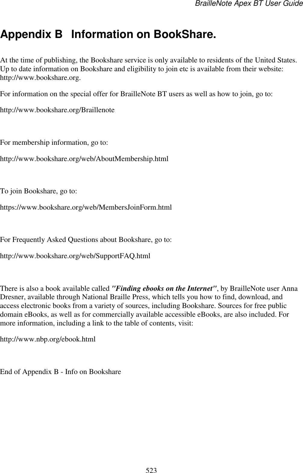 BrailleNote Apex BT User Guide   523  Appendix B  Information on BookShare. At the time of publishing, the Bookshare service is only available to residents of the United States. Up to date information on Bookshare and eligibility to join etc is available from their website: http://www.bookshare.org. For information on the special offer for BrailleNote BT users as well as how to join, go to: http://www.bookshare.org/Braillenote  For membership information, go to: http://www.bookshare.org/web/AboutMembership.html  To join Bookshare, go to: https://www.bookshare.org/web/MembersJoinForm.html  For Frequently Asked Questions about Bookshare, go to: http://www.bookshare.org/web/SupportFAQ.html  There is also a book available called &quot;Finding ebooks on the Internet&quot;, by BrailleNote user Anna Dresner, available through National Braille Press, which tells you how to find, download, and access electronic books from a variety of sources, including Bookshare. Sources for free public domain eBooks, as well as for commercially available accessible eBooks, are also included. For more information, including a link to the table of contents, visit: http://www.nbp.org/ebook.html  End of Appendix B - Info on Bookshare  