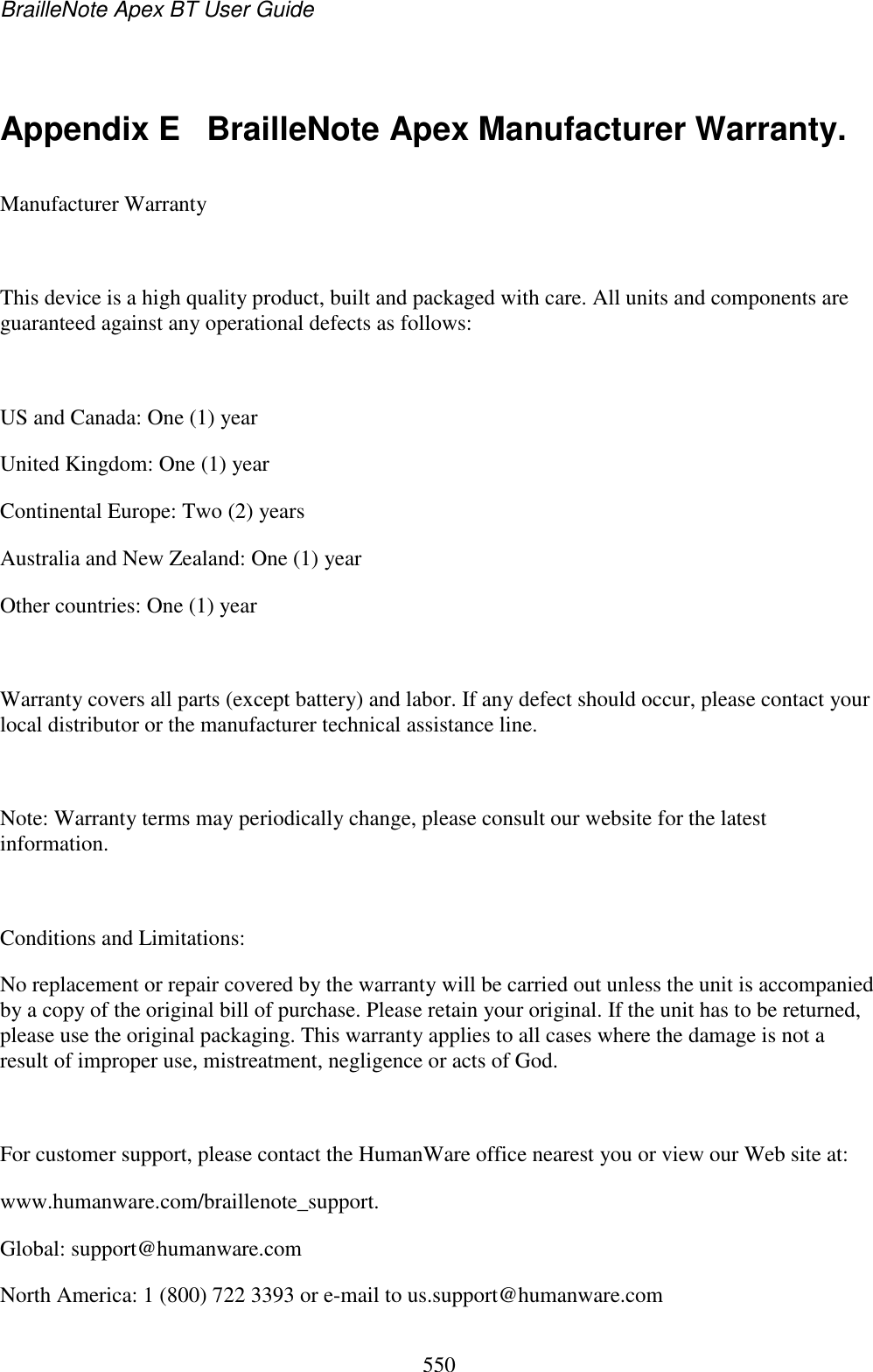 BrailleNote Apex BT User Guide   550   Appendix E  BrailleNote Apex Manufacturer Warranty. Manufacturer Warranty  This device is a high quality product, built and packaged with care. All units and components are guaranteed against any operational defects as follows:  US and Canada: One (1) year United Kingdom: One (1) year Continental Europe: Two (2) years Australia and New Zealand: One (1) year Other countries: One (1) year  Warranty covers all parts (except battery) and labor. If any defect should occur, please contact your local distributor or the manufacturer technical assistance line.  Note: Warranty terms may periodically change, please consult our website for the latest information.  Conditions and Limitations: No replacement or repair covered by the warranty will be carried out unless the unit is accompanied by a copy of the original bill of purchase. Please retain your original. If the unit has to be returned, please use the original packaging. This warranty applies to all cases where the damage is not a result of improper use, mistreatment, negligence or acts of God.   For customer support, please contact the HumanWare office nearest you or view our Web site at: www.humanware.com/braillenote_support. Global: support@humanware.com  North America: 1 (800) 722 3393 or e-mail to us.support@humanware.com  