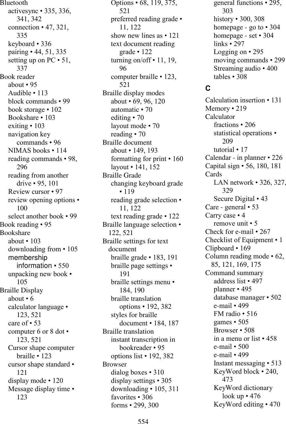 554  Bluetooth activesync • 335, 336, 341, 342 connection • 47, 321, 335 keyboard • 336 pairing • 44, 51, 335 setting up on PC • 51, 337 Book reader about • 95 Audible • 113 block commands • 99 book storage • 102 Bookshare • 103 exiting • 103 navigation key commands • 96 NIMAS books • 114 reading commands • 98, 296 reading from another drive • 95, 101 Review cursor • 97 review opening options • 100 select another book • 99 Book reading • 95 Bookshare about • 103 downloading from • 105 membership information • 550 unpacking new book • 105 Braille Display about • 6 calculator language • 123, 521 care of • 53 computer 6 or 8 dot • 123, 521 Cursor shape computer braille • 123 cursor shape standard • 121 display mode • 120 Message display time • 123 Options • 68, 119, 375, 521 preferred reading grade • 11, 122 show new lines as • 121 text document reading grade • 122 turning on/off • 11, 19, 96 computer braille • 123, 521 Braille display modes about • 69, 96, 120 automatic • 70 editing • 70 layout mode • 70 reading • 70 Braille document about • 149, 193 formatting for print • 160 layout • 141, 152 Braille Grade changing keyboard grade • 119 reading grade selection • 11, 122 text reading grade • 122 Braille language selection • 122, 521 Braille settings for text document braille grade • 183, 191 braille page settings • 191 braille settings menu • 184, 190 braille translation options • 192, 382 styles for braille document • 184, 187 Braille translation instant transcription in bookreader • 95 options list • 192, 382 Browser dialog boxes • 310 display settings • 305 downloading • 105, 311 favorites • 306 forms • 299, 300 general functions • 295, 303 history • 300, 308 homepage - go to • 304 homepage - set • 304 links • 297 Logging on • 295 moving commands • 299 Streaming audio • 400 tables • 308 C Calculation insertion • 131 Memory • 219 Calculator fractions • 206 statistical operations • 209 tutorial • 17 Calendar - in planner • 226 Capital sign • 56, 180, 181 Cards LAN network • 326, 327, 329 Secure Digital • 43 Care - general • 53 Carry case • 4 remove unit • 5 Check for e-mail • 267 Checklist of Equipment • 1 Clipboard • 169 Column reading mode • 62, 85, 121, 169, 175 Command summary address list • 497 planner • 495 database manager • 502 e-mail • 499 FM radio • 516 games • 505 Browser • 508 in a menu or list • 458 e-mail • 500 e-mail • 499 Instant messaging • 513 KeyWord block • 240, 473 KeyWord dictionary look up • 476 KeyWord editing • 470 