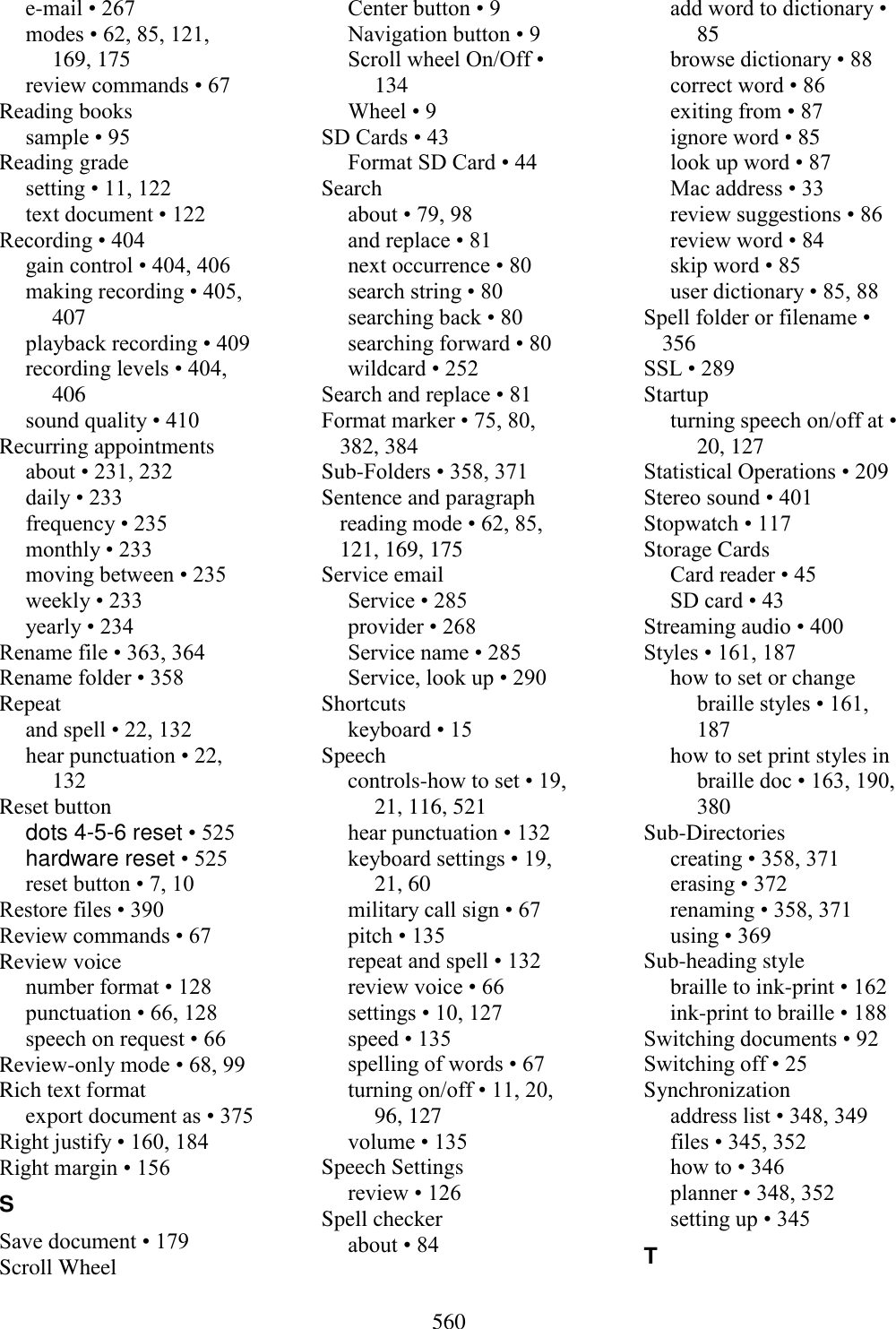  560  e-mail • 267 modes • 62, 85, 121, 169, 175 review commands • 67 Reading books sample • 95 Reading grade setting • 11, 122 text document • 122 Recording • 404 gain control • 404, 406 making recording • 405, 407 playback recording • 409 recording levels • 404, 406 sound quality • 410 Recurring appointments about • 231, 232 daily • 233 frequency • 235 monthly • 233 moving between • 235 weekly • 233 yearly • 234 Rename file • 363, 364 Rename folder • 358 Repeat and spell • 22, 132 hear punctuation • 22, 132 Reset button dots 4-5-6 reset • 525 hardware reset • 525 reset button • 7, 10 Restore files • 390 Review commands • 67 Review voice number format • 128 punctuation • 66, 128 speech on request • 66 Review-only mode • 68, 99 Rich text format export document as • 375 Right justify • 160, 184 Right margin • 156 S Save document • 179 Scroll Wheel Center button • 9 Navigation button • 9 Scroll wheel On/Off • 134 Wheel • 9 SD Cards • 43 Format SD Card • 44 Search about • 79, 98 and replace • 81 next occurrence • 80 search string • 80 searching back • 80 searching forward • 80 wildcard • 252 Search and replace • 81 Format marker • 75, 80, 382, 384 Sub-Folders • 358, 371 Sentence and paragraph reading mode • 62, 85, 121, 169, 175 Service email Service • 285 provider • 268 Service name • 285 Service, look up • 290 Shortcuts keyboard • 15 Speech controls-how to set • 19, 21, 116, 521 hear punctuation • 132 keyboard settings • 19, 21, 60 military call sign • 67 pitch • 135 repeat and spell • 132 review voice • 66 settings • 10, 127 speed • 135 spelling of words • 67 turning on/off • 11, 20, 96, 127 volume • 135 Speech Settings review • 126 Spell checker about • 84 add word to dictionary • 85 browse dictionary • 88 correct word • 86 exiting from • 87 ignore word • 85 look up word • 87 Mac address • 33 review suggestions • 86 review word • 84 skip word • 85 user dictionary • 85, 88 Spell folder or filename • 356 SSL • 289 Startup turning speech on/off at • 20, 127 Statistical Operations • 209 Stereo sound • 401 Stopwatch • 117 Storage Cards Card reader • 45 SD card • 43 Streaming audio • 400 Styles • 161, 187 how to set or change braille styles • 161, 187 how to set print styles in braille doc • 163, 190, 380 Sub-Directories creating • 358, 371 erasing • 372 renaming • 358, 371 using • 369 Sub-heading style braille to ink-print • 162 ink-print to braille • 188 Switching documents • 92 Switching off • 25 Synchronization address list • 348, 349 files • 345, 352 how to • 346 planner • 348, 352 setting up • 345 T 