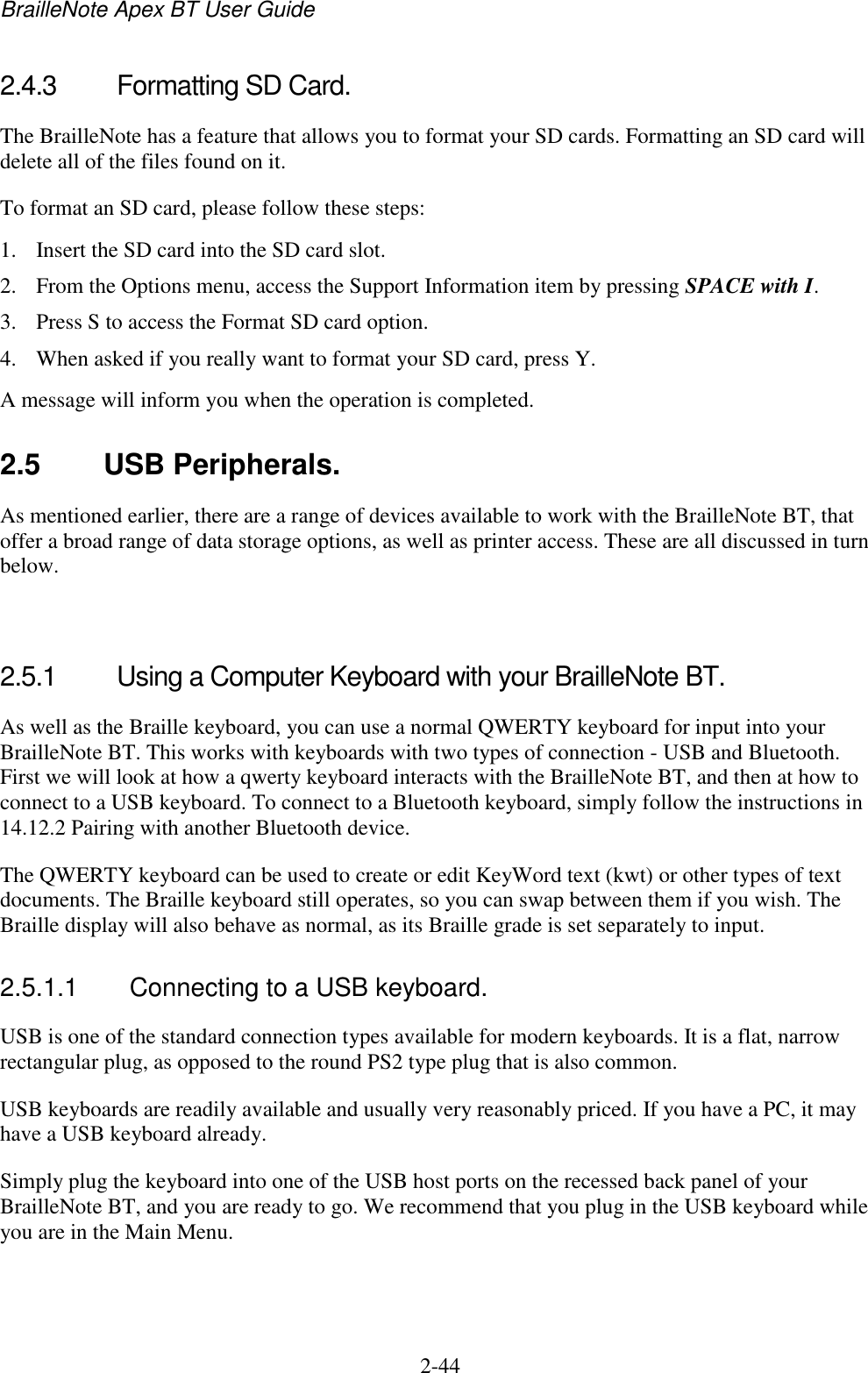 BrailleNote Apex BT User Guide   2-44   2.4.3  Formatting SD Card. The BrailleNote has a feature that allows you to format your SD cards. Formatting an SD card will delete all of the files found on it.  To format an SD card, please follow these steps: 1. Insert the SD card into the SD card slot. 2. From the Options menu, access the Support Information item by pressing SPACE with I. 3. Press S to access the Format SD card option. 4. When asked if you really want to format your SD card, press Y. A message will inform you when the operation is completed.   2.5  USB Peripherals. As mentioned earlier, there are a range of devices available to work with the BrailleNote BT, that offer a broad range of data storage options, as well as printer access. These are all discussed in turn below.    2.5.1  Using a Computer Keyboard with your BrailleNote BT. As well as the Braille keyboard, you can use a normal QWERTY keyboard for input into your BrailleNote BT. This works with keyboards with two types of connection - USB and Bluetooth. First we will look at how a qwerty keyboard interacts with the BrailleNote BT, and then at how to connect to a USB keyboard. To connect to a Bluetooth keyboard, simply follow the instructions in 14.12.2 Pairing with another Bluetooth device. The QWERTY keyboard can be used to create or edit KeyWord text (kwt) or other types of text documents. The Braille keyboard still operates, so you can swap between them if you wish. The Braille display will also behave as normal, as its Braille grade is set separately to input.   2.5.1.1  Connecting to a USB keyboard. USB is one of the standard connection types available for modern keyboards. It is a flat, narrow rectangular plug, as opposed to the round PS2 type plug that is also common.  USB keyboards are readily available and usually very reasonably priced. If you have a PC, it may have a USB keyboard already. Simply plug the keyboard into one of the USB host ports on the recessed back panel of your BrailleNote BT, and you are ready to go. We recommend that you plug in the USB keyboard while you are in the Main Menu.   