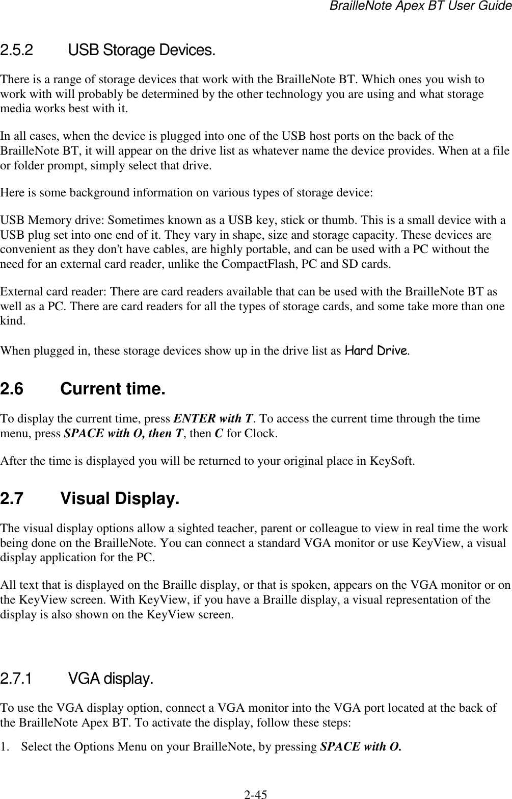 BrailleNote Apex BT User Guide   2-45   2.5.2  USB Storage Devices. There is a range of storage devices that work with the BrailleNote BT. Which ones you wish to work with will probably be determined by the other technology you are using and what storage media works best with it. In all cases, when the device is plugged into one of the USB host ports on the back of the BrailleNote BT, it will appear on the drive list as whatever name the device provides. When at a file or folder prompt, simply select that drive. Here is some background information on various types of storage device: USB Memory drive: Sometimes known as a USB key, stick or thumb. This is a small device with a USB plug set into one end of it. They vary in shape, size and storage capacity. These devices are convenient as they don&apos;t have cables, are highly portable, and can be used with a PC without the need for an external card reader, unlike the CompactFlash, PC and SD cards. External card reader: There are card readers available that can be used with the BrailleNote BT as well as a PC. There are card readers for all the types of storage cards, and some take more than one kind.  When plugged in, these storage devices show up in the drive list as Hard Drive.  2.6  Current time. To display the current time, press ENTER with T. To access the current time through the time menu, press SPACE with O, then T, then C for Clock. After the time is displayed you will be returned to your original place in KeySoft.  2.7 Visual Display. The visual display options allow a sighted teacher, parent or colleague to view in real time the work being done on the BrailleNote. You can connect a standard VGA monitor or use KeyView, a visual display application for the PC. All text that is displayed on the Braille display, or that is spoken, appears on the VGA monitor or on the KeyView screen. With KeyView, if you have a Braille display, a visual representation of the display is also shown on the KeyView screen.   2.7.1  VGA display. To use the VGA display option, connect a VGA monitor into the VGA port located at the back of the BrailleNote Apex BT. To activate the display, follow these steps: 1. Select the Options Menu on your BrailleNote, by pressing SPACE with O. 