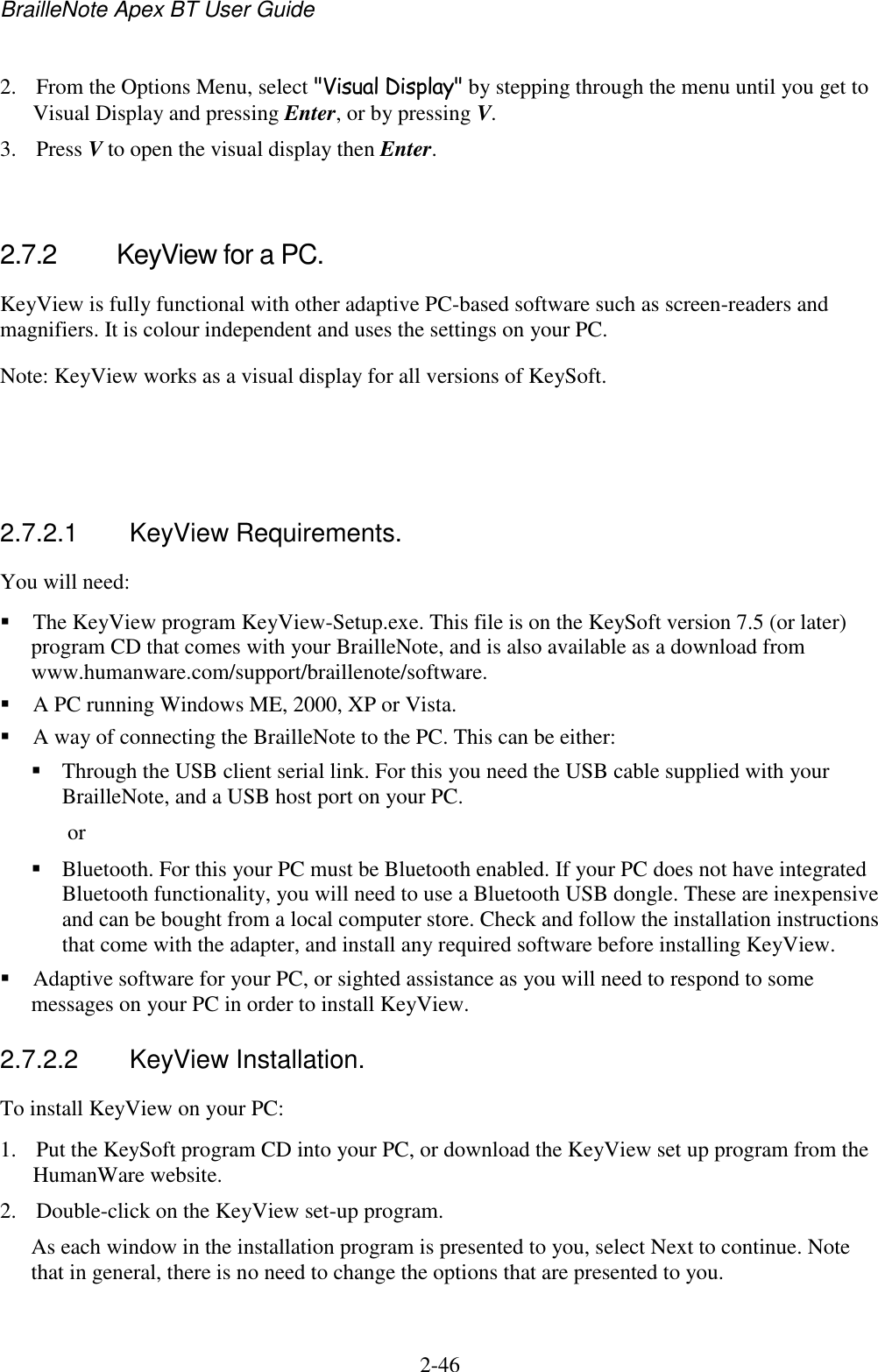 BrailleNote Apex BT User Guide   2-46   2. From the Options Menu, select &quot;Visual Display&quot; by stepping through the menu until you get to Visual Display and pressing Enter, or by pressing V. 3. Press V to open the visual display then Enter.   2.7.2  KeyView for a PC. KeyView is fully functional with other adaptive PC-based software such as screen-readers and magnifiers. It is colour independent and uses the settings on your PC. Note: KeyView works as a visual display for all versions of KeySoft.    2.7.2.1  KeyView Requirements. You will need:  The KeyView program KeyView-Setup.exe. This file is on the KeySoft version 7.5 (or later) program CD that comes with your BrailleNote, and is also available as a download from www.humanware.com/support/braillenote/software.  A PC running Windows ME, 2000, XP or Vista.  A way of connecting the BrailleNote to the PC. This can be either:  Through the USB client serial link. For this you need the USB cable supplied with your BrailleNote, and a USB host port on your PC.  or  Bluetooth. For this your PC must be Bluetooth enabled. If your PC does not have integrated Bluetooth functionality, you will need to use a Bluetooth USB dongle. These are inexpensive and can be bought from a local computer store. Check and follow the installation instructions that come with the adapter, and install any required software before installing KeyView.   Adaptive software for your PC, or sighted assistance as you will need to respond to some messages on your PC in order to install KeyView.  2.7.2.2  KeyView Installation. To install KeyView on your PC:  1. Put the KeySoft program CD into your PC, or download the KeyView set up program from the HumanWare website. 2. Double-click on the KeyView set-up program.  As each window in the installation program is presented to you, select Next to continue. Note that in general, there is no need to change the options that are presented to you. 