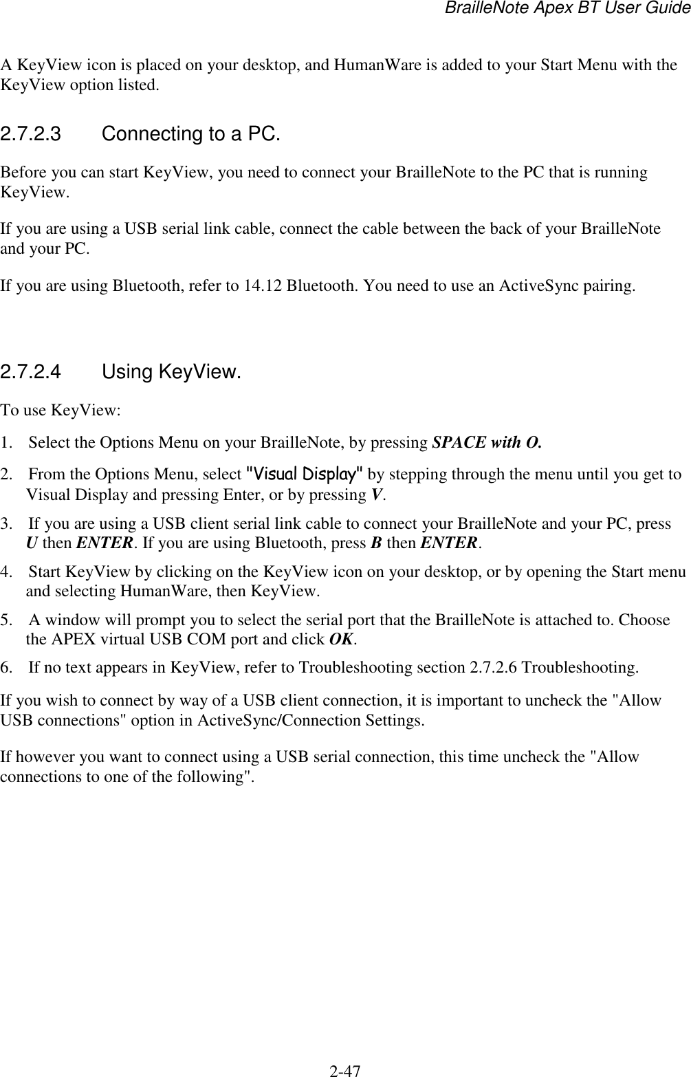 BrailleNote Apex BT User Guide   2-47   A KeyView icon is placed on your desktop, and HumanWare is added to your Start Menu with the KeyView option listed.  2.7.2.3  Connecting to a PC. Before you can start KeyView, you need to connect your BrailleNote to the PC that is running KeyView.  If you are using a USB serial link cable, connect the cable between the back of your BrailleNote and your PC. If you are using Bluetooth, refer to 14.12 Bluetooth. You need to use an ActiveSync pairing.    2.7.2.4  Using KeyView. To use KeyView: 1. Select the Options Menu on your BrailleNote, by pressing SPACE with O. 2. From the Options Menu, select &quot;Visual Display&quot; by stepping through the menu until you get to Visual Display and pressing Enter, or by pressing V. 3. If you are using a USB client serial link cable to connect your BrailleNote and your PC, press U then ENTER. If you are using Bluetooth, press B then ENTER. 4. Start KeyView by clicking on the KeyView icon on your desktop, or by opening the Start menu and selecting HumanWare, then KeyView. 5. A window will prompt you to select the serial port that the BrailleNote is attached to. Choose the APEX virtual USB COM port and click OK. 6. If no text appears in KeyView, refer to Troubleshooting section 2.7.2.6 Troubleshooting. If you wish to connect by way of a USB client connection, it is important to uncheck the &quot;Allow USB connections&quot; option in ActiveSync/Connection Settings. If however you want to connect using a USB serial connection, this time uncheck the &quot;Allow connections to one of the following&quot;.   