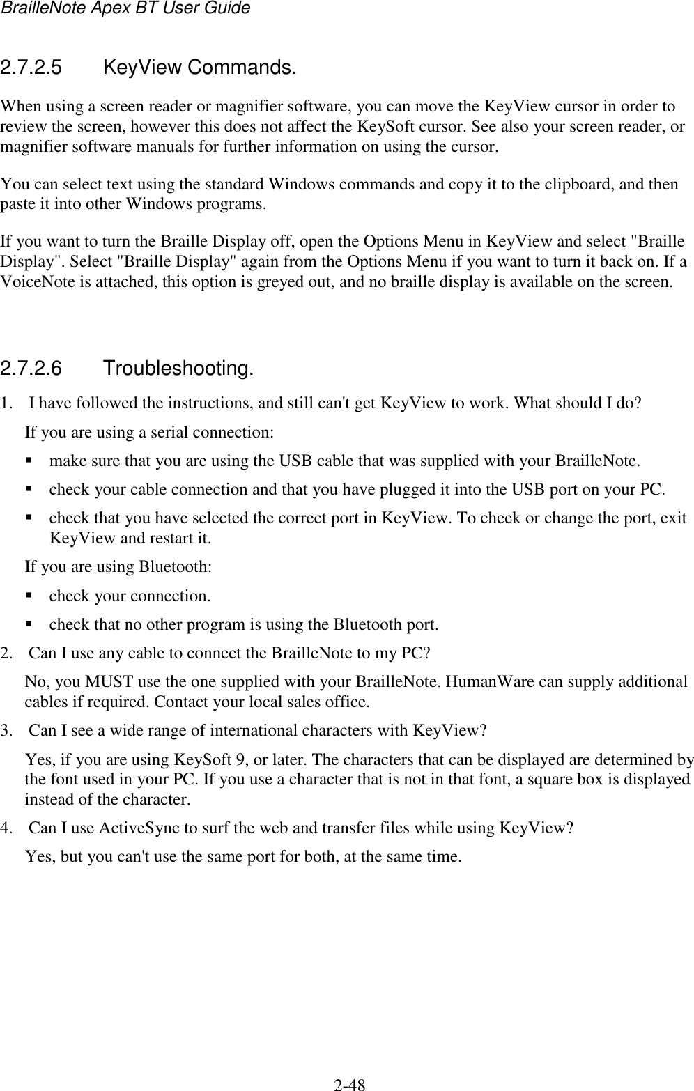 BrailleNote Apex BT User Guide   2-48   2.7.2.5  KeyView Commands. When using a screen reader or magnifier software, you can move the KeyView cursor in order to review the screen, however this does not affect the KeySoft cursor. See also your screen reader, or magnifier software manuals for further information on using the cursor.  You can select text using the standard Windows commands and copy it to the clipboard, and then paste it into other Windows programs. If you want to turn the Braille Display off, open the Options Menu in KeyView and select &quot;Braille Display&quot;. Select &quot;Braille Display&quot; again from the Options Menu if you want to turn it back on. If a VoiceNote is attached, this option is greyed out, and no braille display is available on the screen.   2.7.2.6  Troubleshooting. 1. I have followed the instructions, and still can&apos;t get KeyView to work. What should I do? If you are using a serial connection:   make sure that you are using the USB cable that was supplied with your BrailleNote.   check your cable connection and that you have plugged it into the USB port on your PC.  check that you have selected the correct port in KeyView. To check or change the port, exit KeyView and restart it. If you are using Bluetooth:  check your connection.   check that no other program is using the Bluetooth port. 2. Can I use any cable to connect the BrailleNote to my PC? No, you MUST use the one supplied with your BrailleNote. HumanWare can supply additional cables if required. Contact your local sales office. 3. Can I see a wide range of international characters with KeyView? Yes, if you are using KeySoft 9, or later. The characters that can be displayed are determined by the font used in your PC. If you use a character that is not in that font, a square box is displayed instead of the character. 4. Can I use ActiveSync to surf the web and transfer files while using KeyView? Yes, but you can&apos;t use the same port for both, at the same time.  