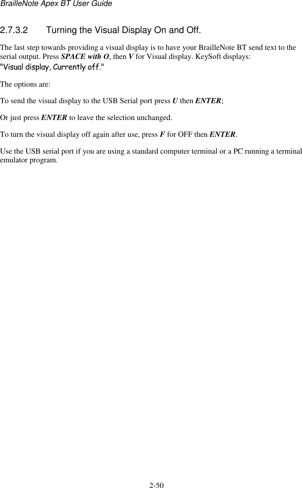 BrailleNote Apex BT User Guide   2-50   2.7.3.2  Turning the Visual Display On and Off. The last step towards providing a visual display is to have your BrailleNote BT send text to the serial output. Press SPACE with O, then V for Visual display. KeySoft displays: &quot;Visual display, Currently off.&quot; The options are: To send the visual display to the USB Serial port press U then ENTER; Or just press ENTER to leave the selection unchanged. To turn the visual display off again after use, press F for OFF then ENTER. Use the USB serial port if you are using a standard computer terminal or a PC running a terminal emulator program.    