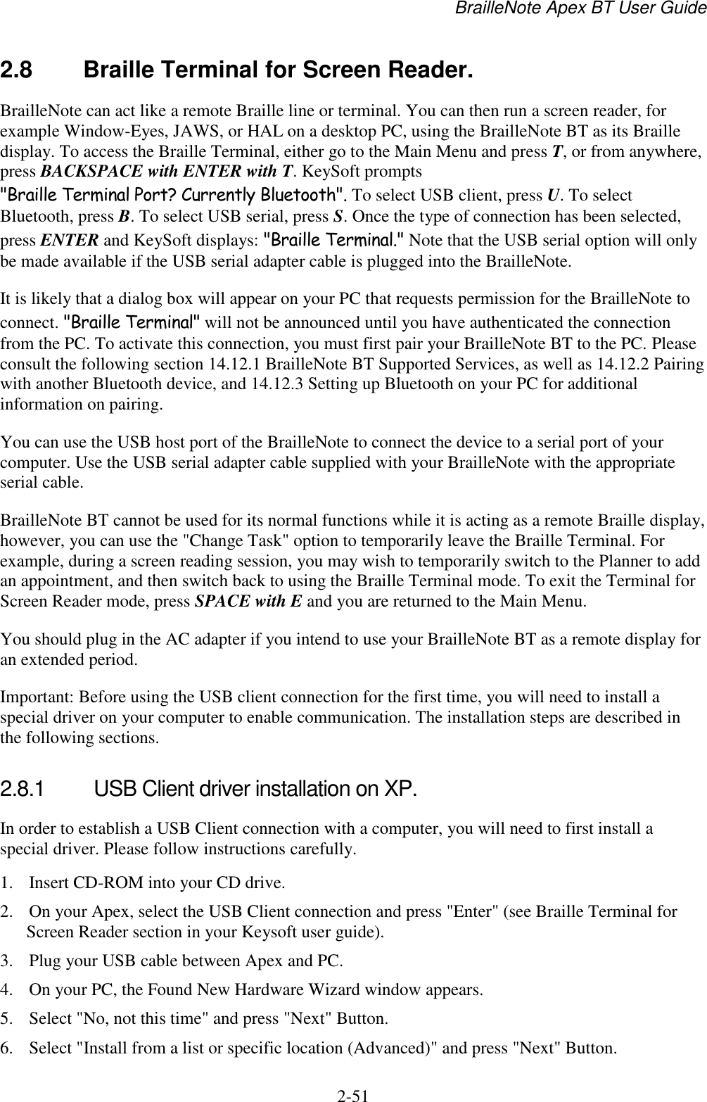 BrailleNote Apex BT User Guide   2-51   2.8  Braille Terminal for Screen Reader. BrailleNote can act like a remote Braille line or terminal. You can then run a screen reader, for example Window-Eyes, JAWS, or HAL on a desktop PC, using the BrailleNote BT as its Braille display. To access the Braille Terminal, either go to the Main Menu and press T, or from anywhere, press BACKSPACE with ENTER with T. KeySoft prompts &quot;Braille Terminal Port? Currently Bluetooth&quot;. To select USB client, press U. To select Bluetooth, press B. To select USB serial, press S. Once the type of connection has been selected, press ENTER and KeySoft displays: &quot;Braille Terminal.&quot; Note that the USB serial option will only be made available if the USB serial adapter cable is plugged into the BrailleNote.  It is likely that a dialog box will appear on your PC that requests permission for the BrailleNote to connect. &quot;Braille Terminal&quot; will not be announced until you have authenticated the connection from the PC. To activate this connection, you must first pair your BrailleNote BT to the PC. Please consult the following section 14.12.1 BrailleNote BT Supported Services, as well as 14.12.2 Pairing with another Bluetooth device, and 14.12.3 Setting up Bluetooth on your PC for additional information on pairing. You can use the USB host port of the BrailleNote to connect the device to a serial port of your computer. Use the USB serial adapter cable supplied with your BrailleNote with the appropriate serial cable. BrailleNote BT cannot be used for its normal functions while it is acting as a remote Braille display, however, you can use the &quot;Change Task&quot; option to temporarily leave the Braille Terminal. For example, during a screen reading session, you may wish to temporarily switch to the Planner to add an appointment, and then switch back to using the Braille Terminal mode. To exit the Terminal for Screen Reader mode, press SPACE with E and you are returned to the Main Menu. You should plug in the AC adapter if you intend to use your BrailleNote BT as a remote display for an extended period. Important: Before using the USB client connection for the first time, you will need to install a special driver on your computer to enable communication. The installation steps are described in the following sections.   2.8.1  USB Client driver installation on XP. In order to establish a USB Client connection with a computer, you will need to first install a special driver. Please follow instructions carefully.  1. Insert CD-ROM into your CD drive.  2. On your Apex, select the USB Client connection and press &quot;Enter&quot; (see Braille Terminal for Screen Reader section in your Keysoft user guide).  3. Plug your USB cable between Apex and PC.  4. On your PC, the Found New Hardware Wizard window appears.  5. Select &quot;No, not this time&quot; and press &quot;Next&quot; Button.  6. Select &quot;Install from a list or specific location (Advanced)&quot; and press &quot;Next&quot; Button.  