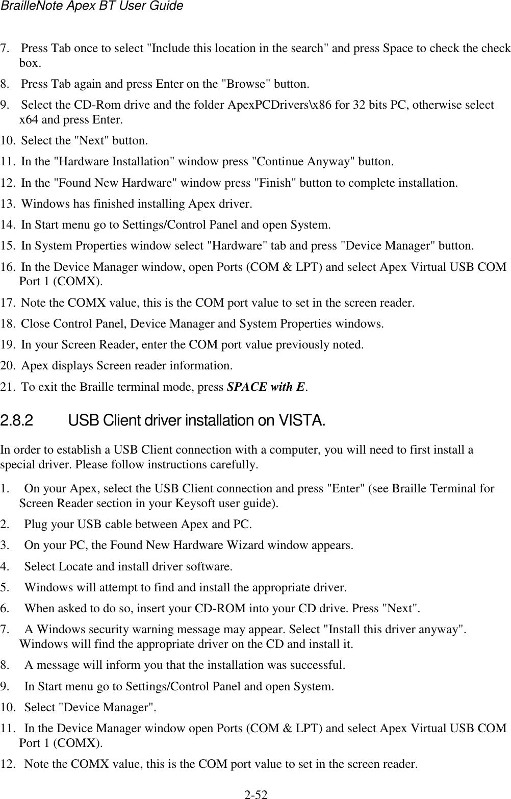 BrailleNote Apex BT User Guide   2-52   7. Press Tab once to select &quot;Include this location in the search&quot; and press Space to check the check box.  8. Press Tab again and press Enter on the &quot;Browse&quot; button.  9. Select the CD-Rom drive and the folder ApexPCDrivers\x86 for 32 bits PC, otherwise select x64 and press Enter.  10. Select the &quot;Next&quot; button.  11. In the &quot;Hardware Installation&quot; window press &quot;Continue Anyway&quot; button.  12. In the &quot;Found New Hardware&quot; window press &quot;Finish&quot; button to complete installation.  13. Windows has finished installing Apex driver.  14. In Start menu go to Settings/Control Panel and open System.  15. In System Properties window select &quot;Hardware&quot; tab and press &quot;Device Manager&quot; button.  16. In the Device Manager window, open Ports (COM &amp; LPT) and select Apex Virtual USB COM Port 1 (COMX).  17. Note the COMX value, this is the COM port value to set in the screen reader.  18. Close Control Panel, Device Manager and System Properties windows.  19. In your Screen Reader, enter the COM port value previously noted.  20. Apex displays Screen reader information.  21. To exit the Braille terminal mode, press SPACE with E.   2.8.2  USB Client driver installation on VISTA. In order to establish a USB Client connection with a computer, you will need to first install a special driver. Please follow instructions carefully.  1.  On your Apex, select the USB Client connection and press &quot;Enter&quot; (see Braille Terminal for Screen Reader section in your Keysoft user guide). 2.  Plug your USB cable between Apex and PC. 3.  On your PC, the Found New Hardware Wizard window appears. 4.  Select Locate and install driver software.  5.  Windows will attempt to find and install the appropriate driver.  6.  When asked to do so, insert your CD-ROM into your CD drive. Press &quot;Next&quot;.  7.  A Windows security warning message may appear. Select &quot;Install this driver anyway&quot;. Windows will find the appropriate driver on the CD and install it.  8.  A message will inform you that the installation was successful.  9.  In Start menu go to Settings/Control Panel and open System. 10.  Select &quot;Device Manager&quot;.  11.  In the Device Manager window open Ports (COM &amp; LPT) and select Apex Virtual USB COM Port 1 (COMX). 12.  Note the COMX value, this is the COM port value to set in the screen reader. 