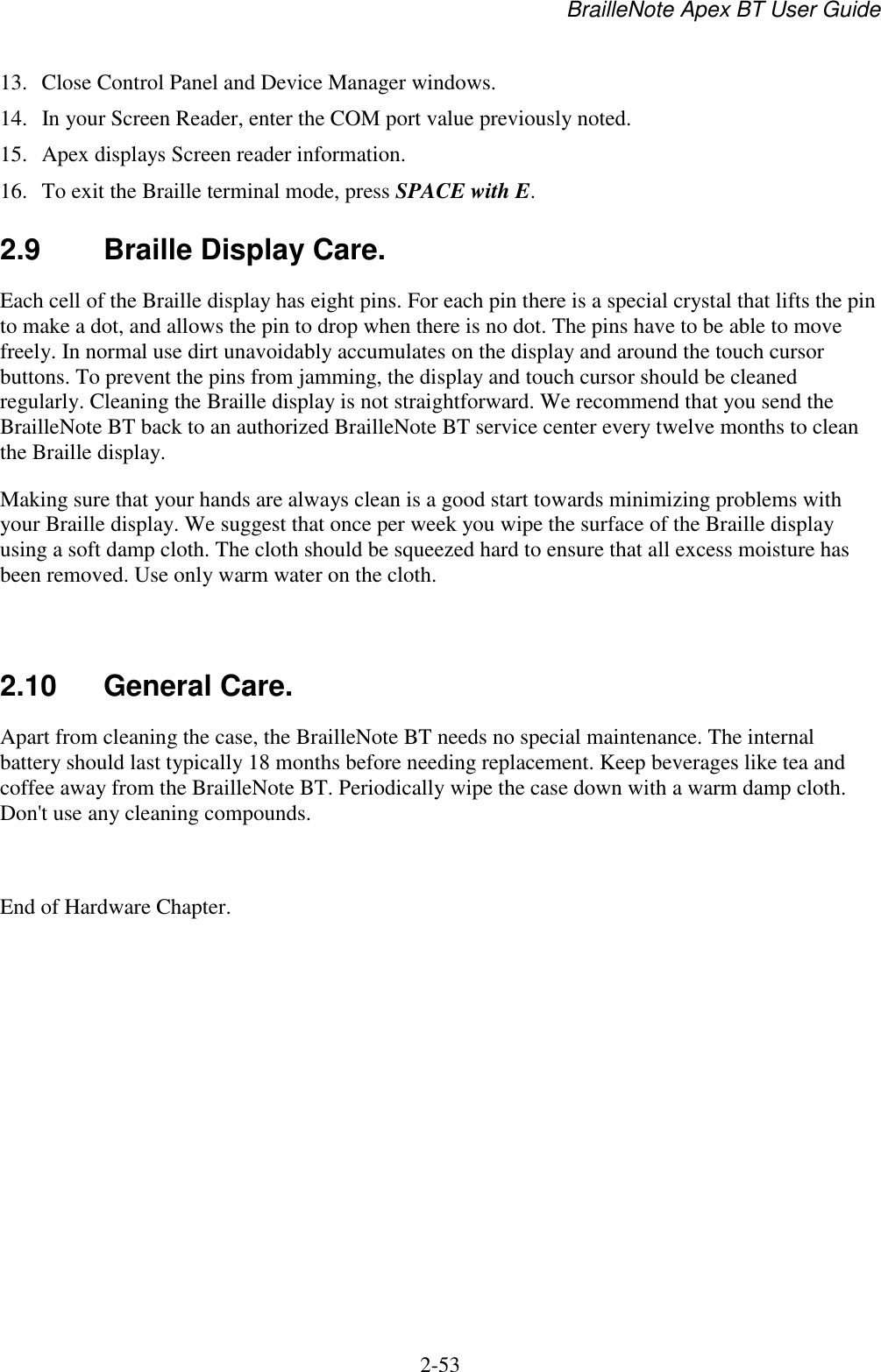 BrailleNote Apex BT User Guide   2-53   13.  Close Control Panel and Device Manager windows. 14.  In your Screen Reader, enter the COM port value previously noted.  15.  Apex displays Screen reader information. 16.  To exit the Braille terminal mode, press SPACE with E.   2.9  Braille Display Care. Each cell of the Braille display has eight pins. For each pin there is a special crystal that lifts the pin to make a dot, and allows the pin to drop when there is no dot. The pins have to be able to move freely. In normal use dirt unavoidably accumulates on the display and around the touch cursor buttons. To prevent the pins from jamming, the display and touch cursor should be cleaned regularly. Cleaning the Braille display is not straightforward. We recommend that you send the BrailleNote BT back to an authorized BrailleNote BT service center every twelve months to clean the Braille display. Making sure that your hands are always clean is a good start towards minimizing problems with your Braille display. We suggest that once per week you wipe the surface of the Braille display using a soft damp cloth. The cloth should be squeezed hard to ensure that all excess moisture has been removed. Use only warm water on the cloth.   2.10  General Care. Apart from cleaning the case, the BrailleNote BT needs no special maintenance. The internal battery should last typically 18 months before needing replacement. Keep beverages like tea and coffee away from the BrailleNote BT. Periodically wipe the case down with a warm damp cloth. Don&apos;t use any cleaning compounds.  End of Hardware Chapter.   