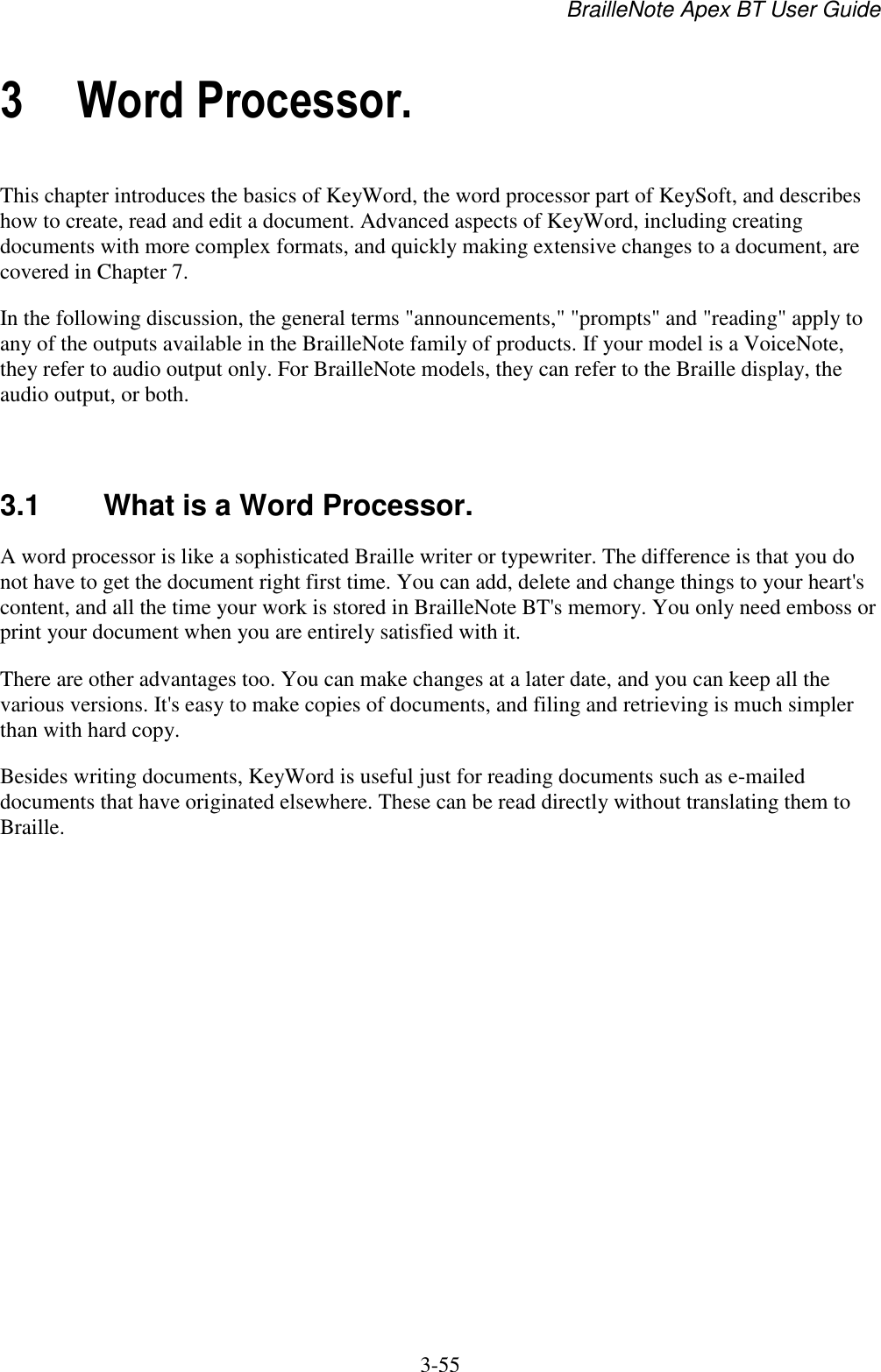 BrailleNote Apex BT User Guide   3-55   3 Word Processor. This chapter introduces the basics of KeyWord, the word processor part of KeySoft, and describes how to create, read and edit a document. Advanced aspects of KeyWord, including creating documents with more complex formats, and quickly making extensive changes to a document, are covered in Chapter 7. In the following discussion, the general terms &quot;announcements,&quot; &quot;prompts&quot; and &quot;reading&quot; apply to any of the outputs available in the BrailleNote family of products. If your model is a VoiceNote, they refer to audio output only. For BrailleNote models, they can refer to the Braille display, the audio output, or both.   3.1  What is a Word Processor. A word processor is like a sophisticated Braille writer or typewriter. The difference is that you do not have to get the document right first time. You can add, delete and change things to your heart&apos;s content, and all the time your work is stored in BrailleNote BT&apos;s memory. You only need emboss or print your document when you are entirely satisfied with it. There are other advantages too. You can make changes at a later date, and you can keep all the various versions. It&apos;s easy to make copies of documents, and filing and retrieving is much simpler than with hard copy. Besides writing documents, KeyWord is useful just for reading documents such as e-mailed documents that have originated elsewhere. These can be read directly without translating them to Braille.   