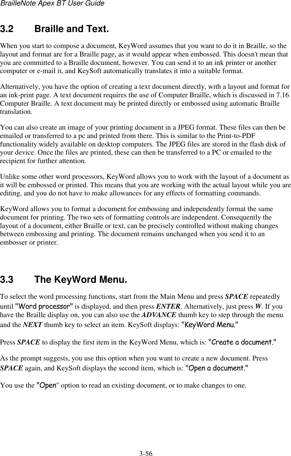 BrailleNote Apex BT User Guide   3-56   3.2  Braille and Text. When you start to compose a document, KeyWord assumes that you want to do it in Braille, so the layout and format are for a Braille page, as it would appear when embossed. This doesn&apos;t mean that you are committed to a Braille document, however. You can send it to an ink printer or another computer or e-mail it, and KeySoft automatically translates it into a suitable format. Alternatively, you have the option of creating a text document directly, with a layout and format for an ink-print page. A text document requires the use of Computer Braille, which is discussed in 7.16 Computer Braille. A text document may be printed directly or embossed using automatic Braille translation. You can also create an image of your printing document in a JPEG format. These files can then be emailed or transferred to a pc and printed from there. This is similar to the Print-to-PDF functionality widely available on desktop computers. The JPEG files are stored in the flash disk of your device. Once the files are printed, these can then be transferred to a PC or emailed to the recipient for further attention. Unlike some other word processors, KeyWord allows you to work with the layout of a document as it will be embossed or printed. This means that you are working with the actual layout while you are editing, and you do not have to make allowances for any effects of formatting commands. KeyWord allows you to format a document for embossing and independently format the same document for printing. The two sets of formatting controls are independent. Consequently the layout of a document, either Braille or text, can be precisely controlled without making changes between embossing and printing. The document remains unchanged when you send it to an embosser or printer.   3.3  The KeyWord Menu. To select the word processing functions, start from the Main Menu and press SPACE repeatedly until &quot;Word processor&quot; is displayed, and then press ENTER. Alternatively, just press W. If you have the Braille display on, you can also use the ADVANCE thumb key to step through the menu and the NEXT thumb key to select an item. KeySoft displays: &quot;KeyWord Menu.&quot; Press SPACE to display the first item in the KeyWord Menu, which is: &quot;Create a document.&quot; As the prompt suggests, you use this option when you want to create a new document. Press SPACE again, and KeySoft displays the second item, which is: &quot;Open a document.&quot; You use the &quot;Open&quot; option to read an existing document, or to make changes to one.   