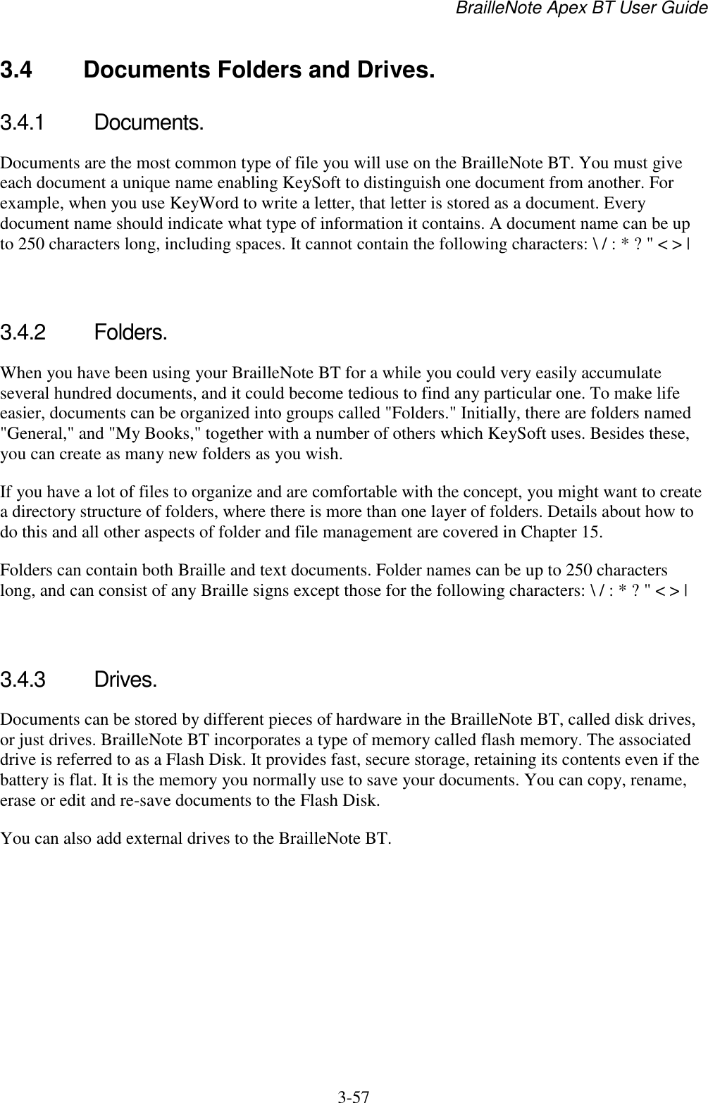 BrailleNote Apex BT User Guide   3-57   3.4  Documents Folders and Drives. 3.4.1  Documents. Documents are the most common type of file you will use on the BrailleNote BT. You must give each document a unique name enabling KeySoft to distinguish one document from another. For example, when you use KeyWord to write a letter, that letter is stored as a document. Every document name should indicate what type of information it contains. A document name can be up to 250 characters long, including spaces. It cannot contain the following characters: \ / : * ? &quot; &lt; &gt; |   3.4.2  Folders. When you have been using your BrailleNote BT for a while you could very easily accumulate several hundred documents, and it could become tedious to find any particular one. To make life easier, documents can be organized into groups called &quot;Folders.&quot; Initially, there are folders named &quot;General,&quot; and &quot;My Books,&quot; together with a number of others which KeySoft uses. Besides these, you can create as many new folders as you wish. If you have a lot of files to organize and are comfortable with the concept, you might want to create a directory structure of folders, where there is more than one layer of folders. Details about how to do this and all other aspects of folder and file management are covered in Chapter 15. Folders can contain both Braille and text documents. Folder names can be up to 250 characters long, and can consist of any Braille signs except those for the following characters: \ / : * ? &quot; &lt; &gt; |   3.4.3  Drives. Documents can be stored by different pieces of hardware in the BrailleNote BT, called disk drives, or just drives. BrailleNote BT incorporates a type of memory called flash memory. The associated drive is referred to as a Flash Disk. It provides fast, secure storage, retaining its contents even if the battery is flat. It is the memory you normally use to save your documents. You can copy, rename, erase or edit and re-save documents to the Flash Disk. You can also add external drives to the BrailleNote BT.   