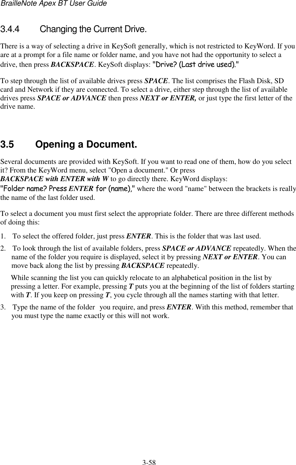 BrailleNote Apex BT User Guide   3-58   3.4.4  Changing the Current Drive. There is a way of selecting a drive in KeySoft generally, which is not restricted to KeyWord. If you are at a prompt for a file name or folder name, and you have not had the opportunity to select a drive, then press BACKSPACE. KeySoft displays: &quot;Drive? (Last drive used).&quot; To step through the list of available drives press SPACE. The list comprises the Flash Disk, SD card and Network if they are connected. To select a drive, either step through the list of available drives press SPACE or ADVANCE then press NEXT or ENTER, or just type the first letter of the drive name.    3.5  Opening a Document. Several documents are provided with KeySoft. If you want to read one of them, how do you select it? From the KeyWord menu, select &quot;Open a document.&quot; Or press BACKSPACE with ENTER with W to go directly there. KeyWord displays: &quot;Folder name? Press ENTER for (name),&quot; where the word &quot;name&quot; between the brackets is really the name of the last folder used. To select a document you must first select the appropriate folder. There are three different methods of doing this: 1. To select the offered folder, just press ENTER. This is the folder that was last used. 2. To look through the list of available folders, press SPACE or ADVANCE repeatedly. When the name of the folder you require is displayed, select it by pressing NEXT or ENTER. You can move back along the list by pressing BACKSPACE repeatedly. While scanning the list you can quickly relocate to an alphabetical position in the list by pressing a letter. For example, pressing T puts you at the beginning of the list of folders starting with T. If you keep on pressing T, you cycle through all the names starting with that letter. 3. Type the name of the folder you require, and press ENTER. With this method, remember that you must type the name exactly or this will not work. 