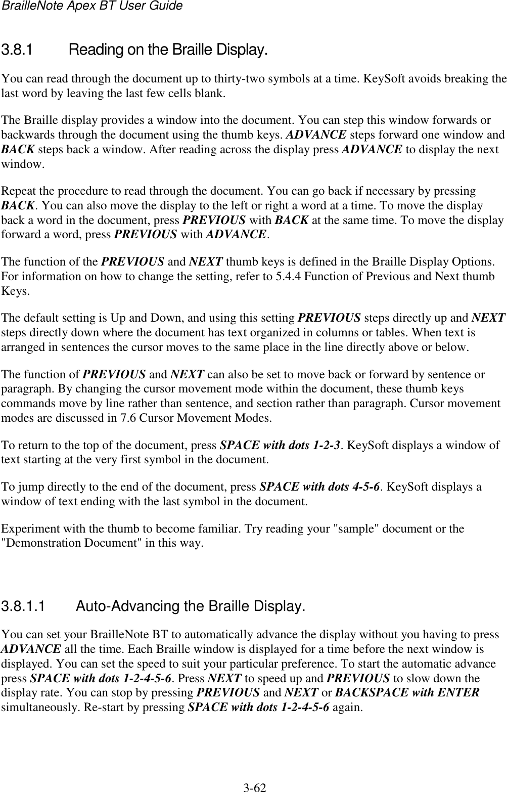 BrailleNote Apex BT User Guide   3-62   3.8.1  Reading on the Braille Display. You can read through the document up to thirty-two symbols at a time. KeySoft avoids breaking the last word by leaving the last few cells blank. The Braille display provides a window into the document. You can step this window forwards or backwards through the document using the thumb keys. ADVANCE steps forward one window and BACK steps back a window. After reading across the display press ADVANCE to display the next window. Repeat the procedure to read through the document. You can go back if necessary by pressing BACK. You can also move the display to the left or right a word at a time. To move the display back a word in the document, press PREVIOUS with BACK at the same time. To move the display forward a word, press PREVIOUS with ADVANCE. The function of the PREVIOUS and NEXT thumb keys is defined in the Braille Display Options. For information on how to change the setting, refer to 5.4.4 Function of Previous and Next thumb Keys. The default setting is Up and Down, and using this setting PREVIOUS steps directly up and NEXT steps directly down where the document has text organized in columns or tables. When text is arranged in sentences the cursor moves to the same place in the line directly above or below. The function of PREVIOUS and NEXT can also be set to move back or forward by sentence or paragraph. By changing the cursor movement mode within the document, these thumb keys commands move by line rather than sentence, and section rather than paragraph. Cursor movement modes are discussed in 7.6 Cursor Movement Modes. To return to the top of the document, press SPACE with dots 1-2-3. KeySoft displays a window of text starting at the very first symbol in the document. To jump directly to the end of the document, press SPACE with dots 4-5-6. KeySoft displays a window of text ending with the last symbol in the document. Experiment with the thumb to become familiar. Try reading your &quot;sample&quot; document or the &quot;Demonstration Document&quot; in this way.   3.8.1.1  Auto-Advancing the Braille Display. You can set your BrailleNote BT to automatically advance the display without you having to press ADVANCE all the time. Each Braille window is displayed for a time before the next window is displayed. You can set the speed to suit your particular preference. To start the automatic advance press SPACE with dots 1-2-4-5-6. Press NEXT to speed up and PREVIOUS to slow down the display rate. You can stop by pressing PREVIOUS and NEXT or BACKSPACE with ENTER simultaneously. Re-start by pressing SPACE with dots 1-2-4-5-6 again.   