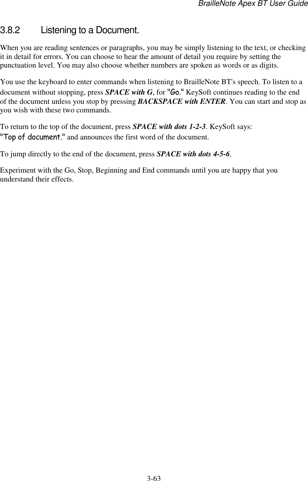 BrailleNote Apex BT User Guide   3-63   3.8.2  Listening to a Document. When you are reading sentences or paragraphs, you may be simply listening to the text, or checking it in detail for errors. You can choose to hear the amount of detail you require by setting the punctuation level. You may also choose whether numbers are spoken as words or as digits. You use the keyboard to enter commands when listening to BrailleNote BT&apos;s speech. To listen to a document without stopping, press SPACE with G, for &quot;Go.&quot; KeySoft continues reading to the end of the document unless you stop by pressing BACKSPACE with ENTER. You can start and stop as you wish with these two commands. To return to the top of the document, press SPACE with dots 1-2-3. KeySoft says: &quot;Top of document.&quot; and announces the first word of the document. To jump directly to the end of the document, press SPACE with dots 4-5-6. Experiment with the Go, Stop, Beginning and End commands until you are happy that you understand their effects.  