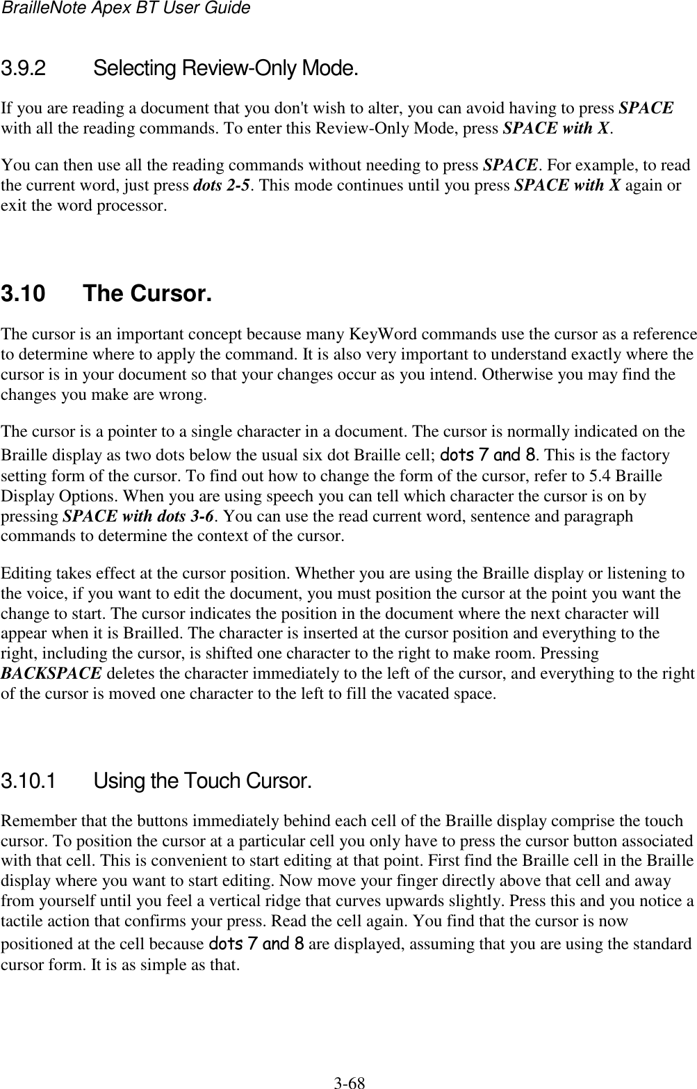 BrailleNote Apex BT User Guide   3-68   3.9.2  Selecting Review-Only Mode. If you are reading a document that you don&apos;t wish to alter, you can avoid having to press SPACE with all the reading commands. To enter this Review-Only Mode, press SPACE with X. You can then use all the reading commands without needing to press SPACE. For example, to read the current word, just press dots 2-5. This mode continues until you press SPACE with X again or exit the word processor.   3.10  The Cursor. The cursor is an important concept because many KeyWord commands use the cursor as a reference to determine where to apply the command. It is also very important to understand exactly where the cursor is in your document so that your changes occur as you intend. Otherwise you may find the changes you make are wrong. The cursor is a pointer to a single character in a document. The cursor is normally indicated on the Braille display as two dots below the usual six dot Braille cell; dots 7 and 8. This is the factory setting form of the cursor. To find out how to change the form of the cursor, refer to 5.4 Braille Display Options. When you are using speech you can tell which character the cursor is on by pressing SPACE with dots 3-6. You can use the read current word, sentence and paragraph commands to determine the context of the cursor. Editing takes effect at the cursor position. Whether you are using the Braille display or listening to the voice, if you want to edit the document, you must position the cursor at the point you want the change to start. The cursor indicates the position in the document where the next character will appear when it is Brailled. The character is inserted at the cursor position and everything to the right, including the cursor, is shifted one character to the right to make room. Pressing BACKSPACE deletes the character immediately to the left of the cursor, and everything to the right of the cursor is moved one character to the left to fill the vacated space.   3.10.1  Using the Touch Cursor. Remember that the buttons immediately behind each cell of the Braille display comprise the touch cursor. To position the cursor at a particular cell you only have to press the cursor button associated with that cell. This is convenient to start editing at that point. First find the Braille cell in the Braille display where you want to start editing. Now move your finger directly above that cell and away from yourself until you feel a vertical ridge that curves upwards slightly. Press this and you notice a tactile action that confirms your press. Read the cell again. You find that the cursor is now positioned at the cell because dots 7 and 8 are displayed, assuming that you are using the standard cursor form. It is as simple as that.   