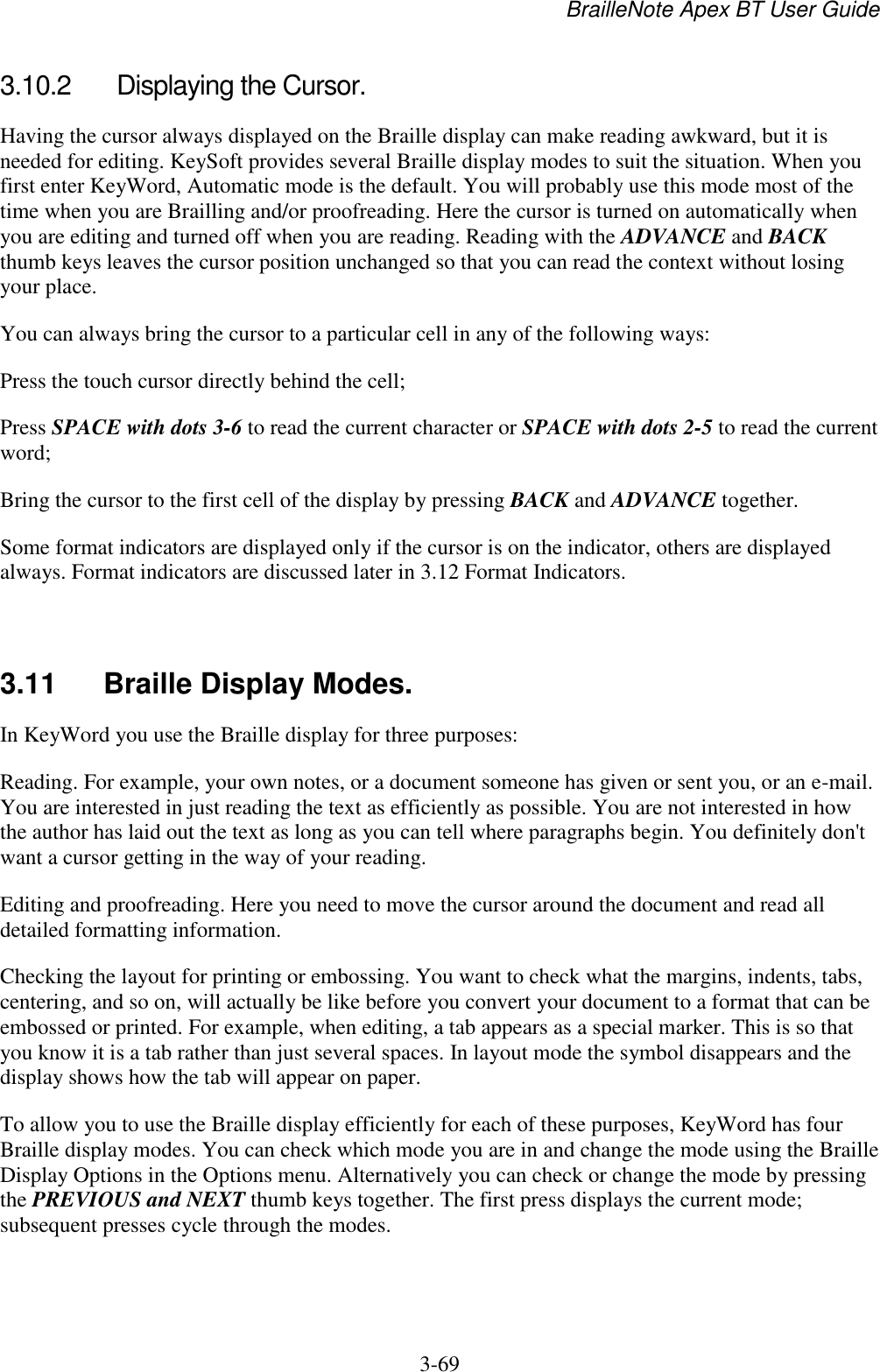 BrailleNote Apex BT User Guide   3-69   3.10.2  Displaying the Cursor. Having the cursor always displayed on the Braille display can make reading awkward, but it is needed for editing. KeySoft provides several Braille display modes to suit the situation. When you first enter KeyWord, Automatic mode is the default. You will probably use this mode most of the time when you are Brailling and/or proofreading. Here the cursor is turned on automatically when you are editing and turned off when you are reading. Reading with the ADVANCE and BACK thumb keys leaves the cursor position unchanged so that you can read the context without losing your place. You can always bring the cursor to a particular cell in any of the following ways: Press the touch cursor directly behind the cell; Press SPACE with dots 3-6 to read the current character or SPACE with dots 2-5 to read the current word; Bring the cursor to the first cell of the display by pressing BACK and ADVANCE together. Some format indicators are displayed only if the cursor is on the indicator, others are displayed always. Format indicators are discussed later in 3.12 Format Indicators.   3.11  Braille Display Modes. In KeyWord you use the Braille display for three purposes: Reading. For example, your own notes, or a document someone has given or sent you, or an e-mail. You are interested in just reading the text as efficiently as possible. You are not interested in how the author has laid out the text as long as you can tell where paragraphs begin. You definitely don&apos;t want a cursor getting in the way of your reading. Editing and proofreading. Here you need to move the cursor around the document and read all detailed formatting information. Checking the layout for printing or embossing. You want to check what the margins, indents, tabs, centering, and so on, will actually be like before you convert your document to a format that can be embossed or printed. For example, when editing, a tab appears as a special marker. This is so that you know it is a tab rather than just several spaces. In layout mode the symbol disappears and the display shows how the tab will appear on paper. To allow you to use the Braille display efficiently for each of these purposes, KeyWord has four Braille display modes. You can check which mode you are in and change the mode using the Braille Display Options in the Options menu. Alternatively you can check or change the mode by pressing the PREVIOUS and NEXT thumb keys together. The first press displays the current mode; subsequent presses cycle through the modes.   