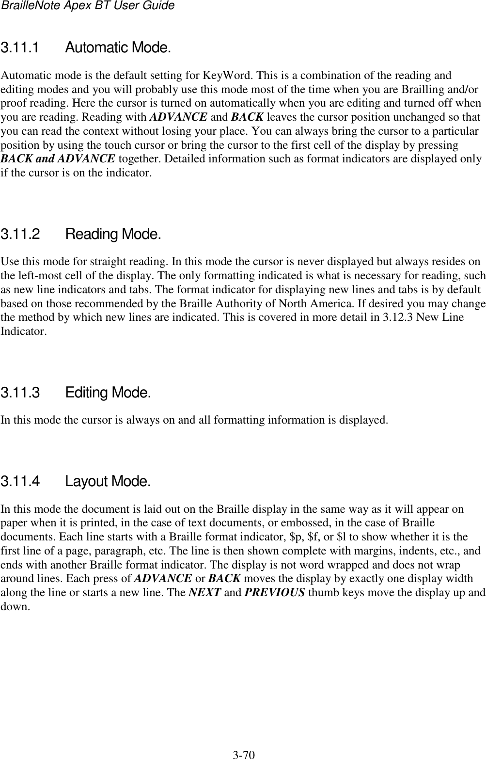 BrailleNote Apex BT User Guide   3-70   3.11.1  Automatic Mode. Automatic mode is the default setting for KeyWord. This is a combination of the reading and editing modes and you will probably use this mode most of the time when you are Brailling and/or proof reading. Here the cursor is turned on automatically when you are editing and turned off when you are reading. Reading with ADVANCE and BACK leaves the cursor position unchanged so that you can read the context without losing your place. You can always bring the cursor to a particular position by using the touch cursor or bring the cursor to the first cell of the display by pressing BACK and ADVANCE together. Detailed information such as format indicators are displayed only if the cursor is on the indicator.   3.11.2  Reading Mode. Use this mode for straight reading. In this mode the cursor is never displayed but always resides on the left-most cell of the display. The only formatting indicated is what is necessary for reading, such as new line indicators and tabs. The format indicator for displaying new lines and tabs is by default based on those recommended by the Braille Authority of North America. If desired you may change the method by which new lines are indicated. This is covered in more detail in 3.12.3 New Line Indicator.   3.11.3  Editing Mode. In this mode the cursor is always on and all formatting information is displayed.   3.11.4  Layout Mode. In this mode the document is laid out on the Braille display in the same way as it will appear on paper when it is printed, in the case of text documents, or embossed, in the case of Braille documents. Each line starts with a Braille format indicator, $p, $f, or $l to show whether it is the first line of a page, paragraph, etc. The line is then shown complete with margins, indents, etc., and ends with another Braille format indicator. The display is not word wrapped and does not wrap around lines. Each press of ADVANCE or BACK moves the display by exactly one display width along the line or starts a new line. The NEXT and PREVIOUS thumb keys move the display up and down.   