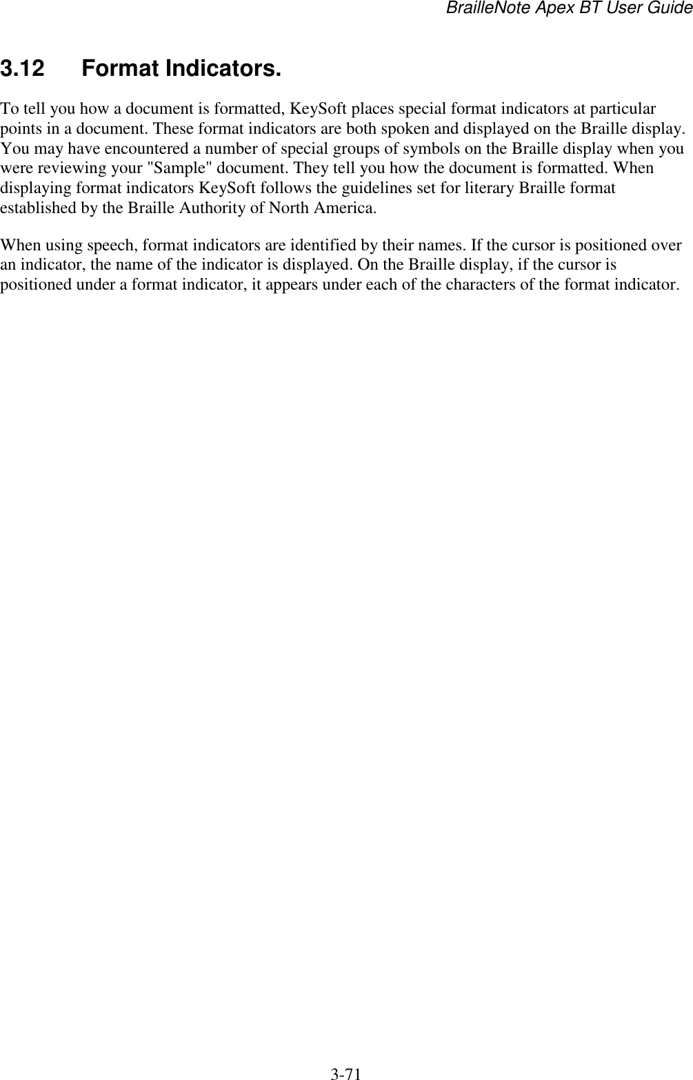 BrailleNote Apex BT User Guide   3-71   3.12  Format Indicators. To tell you how a document is formatted, KeySoft places special format indicators at particular points in a document. These format indicators are both spoken and displayed on the Braille display. You may have encountered a number of special groups of symbols on the Braille display when you were reviewing your &quot;Sample&quot; document. They tell you how the document is formatted. When displaying format indicators KeySoft follows the guidelines set for literary Braille format established by the Braille Authority of North America. When using speech, format indicators are identified by their names. If the cursor is positioned over an indicator, the name of the indicator is displayed. On the Braille display, if the cursor is positioned under a format indicator, it appears under each of the characters of the format indicator.   