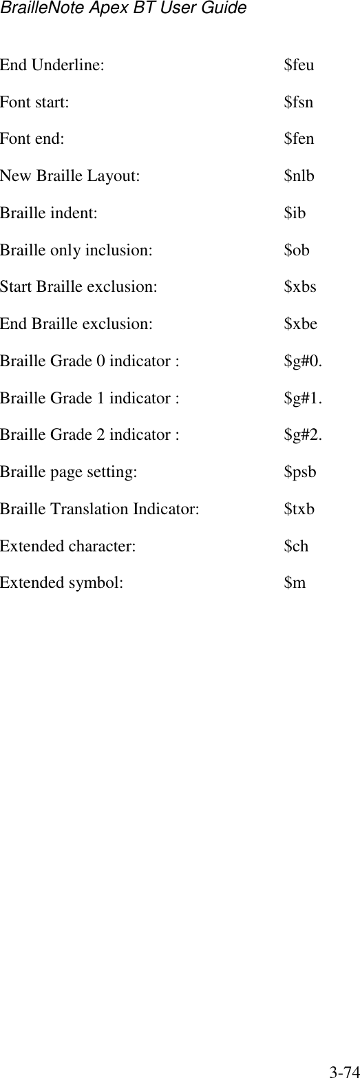 BrailleNote Apex BT User Guide   3-74   End Underline:  $feu Font start:  $fsn Font end:  $fen New Braille Layout:  $nlb Braille indent:  $ib Braille only inclusion:  $ob Start Braille exclusion:  $xbs End Braille exclusion:  $xbe Braille Grade 0 indicator :  $g#0. Braille Grade 1 indicator :  $g#1. Braille Grade 2 indicator :  $g#2. Braille page setting:  $psb Braille Translation Indicator:  $txb Extended character:  $ch Extended symbol:  $m   