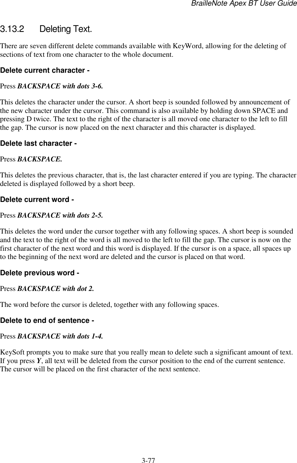 BrailleNote Apex BT User Guide   3-77   3.13.2  Deleting Text. There are seven different delete commands available with KeyWord, allowing for the deleting of sections of text from one character to the whole document. Delete current character - Press BACKSPACE with dots 3-6. This deletes the character under the cursor. A short beep is sounded followed by announcement of the new character under the cursor. This command is also available by holding down SPACE and pressing D twice. The text to the right of the character is all moved one character to the left to fill the gap. The cursor is now placed on the next character and this character is displayed. Delete last character - Press BACKSPACE. This deletes the previous character, that is, the last character entered if you are typing. The character deleted is displayed followed by a short beep.  Delete current word - Press BACKSPACE with dots 2-5. This deletes the word under the cursor together with any following spaces. A short beep is sounded and the text to the right of the word is all moved to the left to fill the gap. The cursor is now on the first character of the next word and this word is displayed. If the cursor is on a space, all spaces up to the beginning of the next word are deleted and the cursor is placed on that word. Delete previous word - Press BACKSPACE with dot 2. The word before the cursor is deleted, together with any following spaces. Delete to end of sentence - Press BACKSPACE with dots 1-4. KeySoft prompts you to make sure that you really mean to delete such a significant amount of text. If you press Y, all text will be deleted from the cursor position to the end of the current sentence. The cursor will be placed on the first character of the next sentence.  