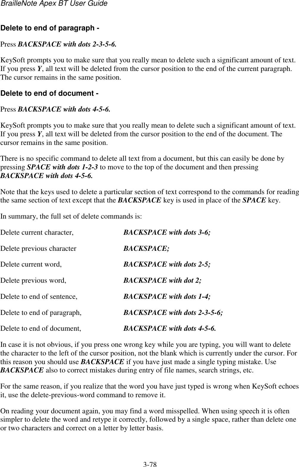 BrailleNote Apex BT User Guide   3-78   Delete to end of paragraph - Press BACKSPACE with dots 2-3-5-6. KeySoft prompts you to make sure that you really mean to delete such a significant amount of text. If you press Y, all text will be deleted from the cursor position to the end of the current paragraph. The cursor remains in the same position. Delete to end of document - Press BACKSPACE with dots 4-5-6. KeySoft prompts you to make sure that you really mean to delete such a significant amount of text. If you press Y, all text will be deleted from the cursor position to the end of the document. The cursor remains in the same position. There is no specific command to delete all text from a document, but this can easily be done by pressing SPACE with dots 1-2-3 to move to the top of the document and then pressing BACKSPACE with dots 4-5-6. Note that the keys used to delete a particular section of text correspond to the commands for reading the same section of text except that the BACKSPACE key is used in place of the SPACE key. In summary, the full set of delete commands is: Delete current character,  BACKSPACE with dots 3-6; Delete previous character  BACKSPACE; Delete current word,  BACKSPACE with dots 2-5; Delete previous word,  BACKSPACE with dot 2; Delete to end of sentence,  BACKSPACE with dots 1-4; Delete to end of paragraph,  BACKSPACE with dots 2-3-5-6; Delete to end of document,  BACKSPACE with dots 4-5-6. In case it is not obvious, if you press one wrong key while you are typing, you will want to delete the character to the left of the cursor position, not the blank which is currently under the cursor. For this reason you should use BACKSPACE if you have just made a single typing mistake. Use BACKSPACE also to correct mistakes during entry of file names, search strings, etc. For the same reason, if you realize that the word you have just typed is wrong when KeySoft echoes it, use the delete-previous-word command to remove it. On reading your document again, you may find a word misspelled. When using speech it is often simpler to delete the word and retype it correctly, followed by a single space, rather than delete one or two characters and correct on a letter by letter basis.   