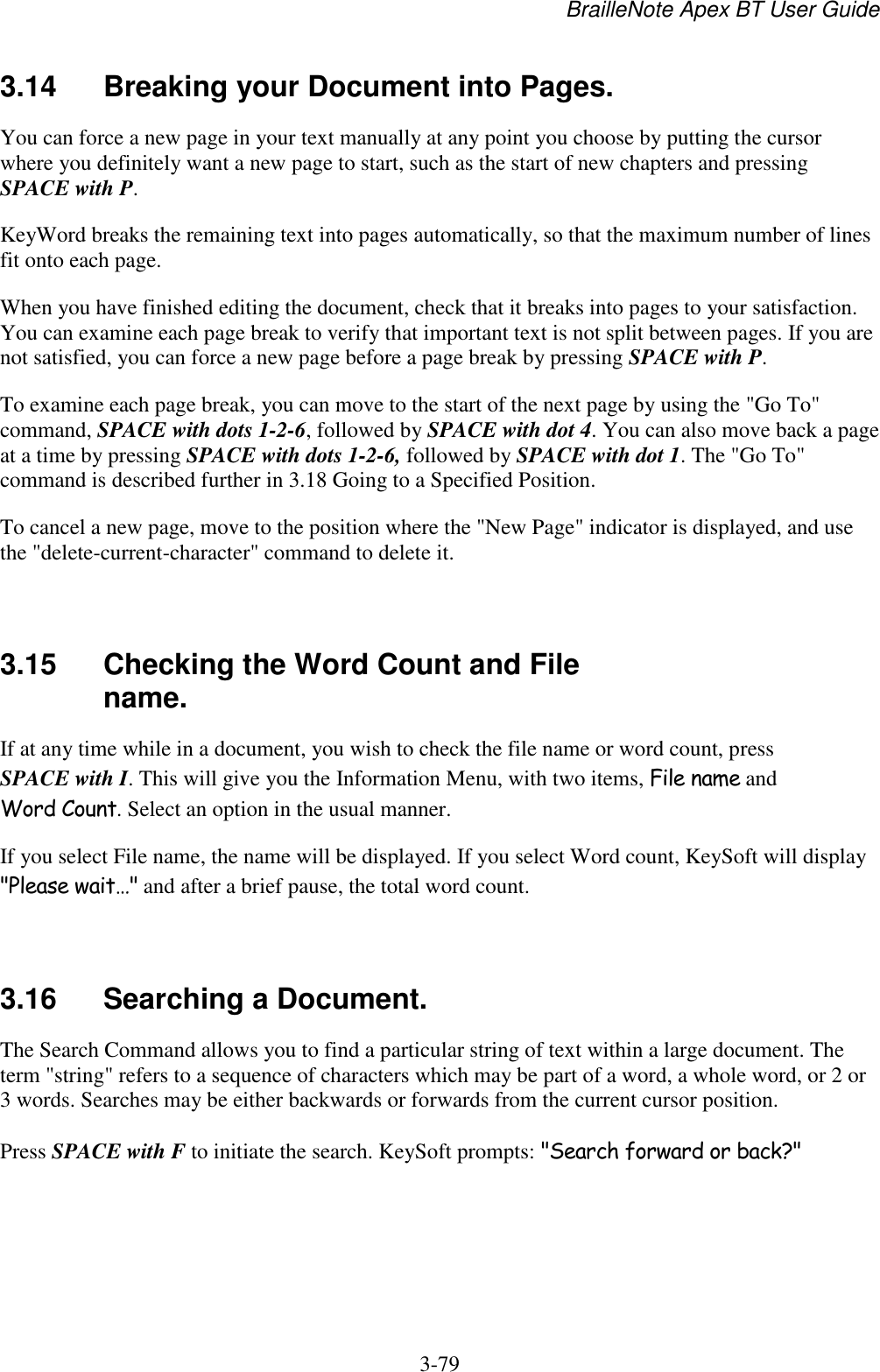 BrailleNote Apex BT User Guide   3-79   3.14  Breaking your Document into Pages. You can force a new page in your text manually at any point you choose by putting the cursor where you definitely want a new page to start, such as the start of new chapters and pressing SPACE with P. KeyWord breaks the remaining text into pages automatically, so that the maximum number of lines fit onto each page. When you have finished editing the document, check that it breaks into pages to your satisfaction. You can examine each page break to verify that important text is not split between pages. If you are not satisfied, you can force a new page before a page break by pressing SPACE with P. To examine each page break, you can move to the start of the next page by using the &quot;Go To&quot; command, SPACE with dots 1-2-6, followed by SPACE with dot 4. You can also move back a page at a time by pressing SPACE with dots 1-2-6, followed by SPACE with dot 1. The &quot;Go To&quot; command is described further in 3.18 Going to a Specified Position. To cancel a new page, move to the position where the &quot;New Page&quot; indicator is displayed, and use the &quot;delete-current-character&quot; command to delete it.   3.15  Checking the Word Count and File name. If at any time while in a document, you wish to check the file name or word count, press SPACE with I. This will give you the Information Menu, with two items, File name and Word Count. Select an option in the usual manner. If you select File name, the name will be displayed. If you select Word count, KeySoft will display &quot;Please wait…&quot; and after a brief pause, the total word count.   3.16  Searching a Document. The Search Command allows you to find a particular string of text within a large document. The term &quot;string&quot; refers to a sequence of characters which may be part of a word, a whole word, or 2 or 3 words. Searches may be either backwards or forwards from the current cursor position. Press SPACE with F to initiate the search. KeySoft prompts: &quot;Search forward or back?&quot;   