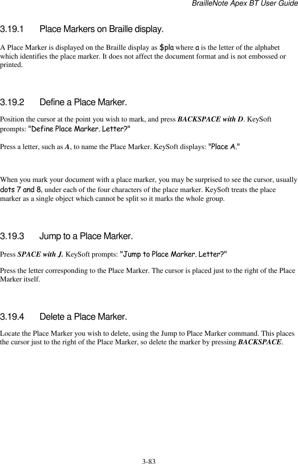 BrailleNote Apex BT User Guide   3-83   3.19.1  Place Markers on Braille display. A Place Marker is displayed on the Braille display as $pla where a is the letter of the alphabet which identifies the place marker. It does not affect the document format and is not embossed or printed.   3.19.2  Define a Place Marker. Position the cursor at the point you wish to mark, and press BACKSPACE with D. KeySoft prompts: &quot;Define Place Marker. Letter?&quot; Press a letter, such as A, to name the Place Marker. KeySoft displays: &quot;Place A.&quot;   When you mark your document with a place marker, you may be surprised to see the cursor, usually dots 7 and 8, under each of the four characters of the place marker. KeySoft treats the place marker as a single object which cannot be split so it marks the whole group.   3.19.3  Jump to a Place Marker. Press SPACE with J. KeySoft prompts: &quot;Jump to Place Marker. Letter?&quot; Press the letter corresponding to the Place Marker. The cursor is placed just to the right of the Place Marker itself.   3.19.4  Delete a Place Marker. Locate the Place Marker you wish to delete, using the Jump to Place Marker command. This places the cursor just to the right of the Place Marker, so delete the marker by pressing BACKSPACE.   