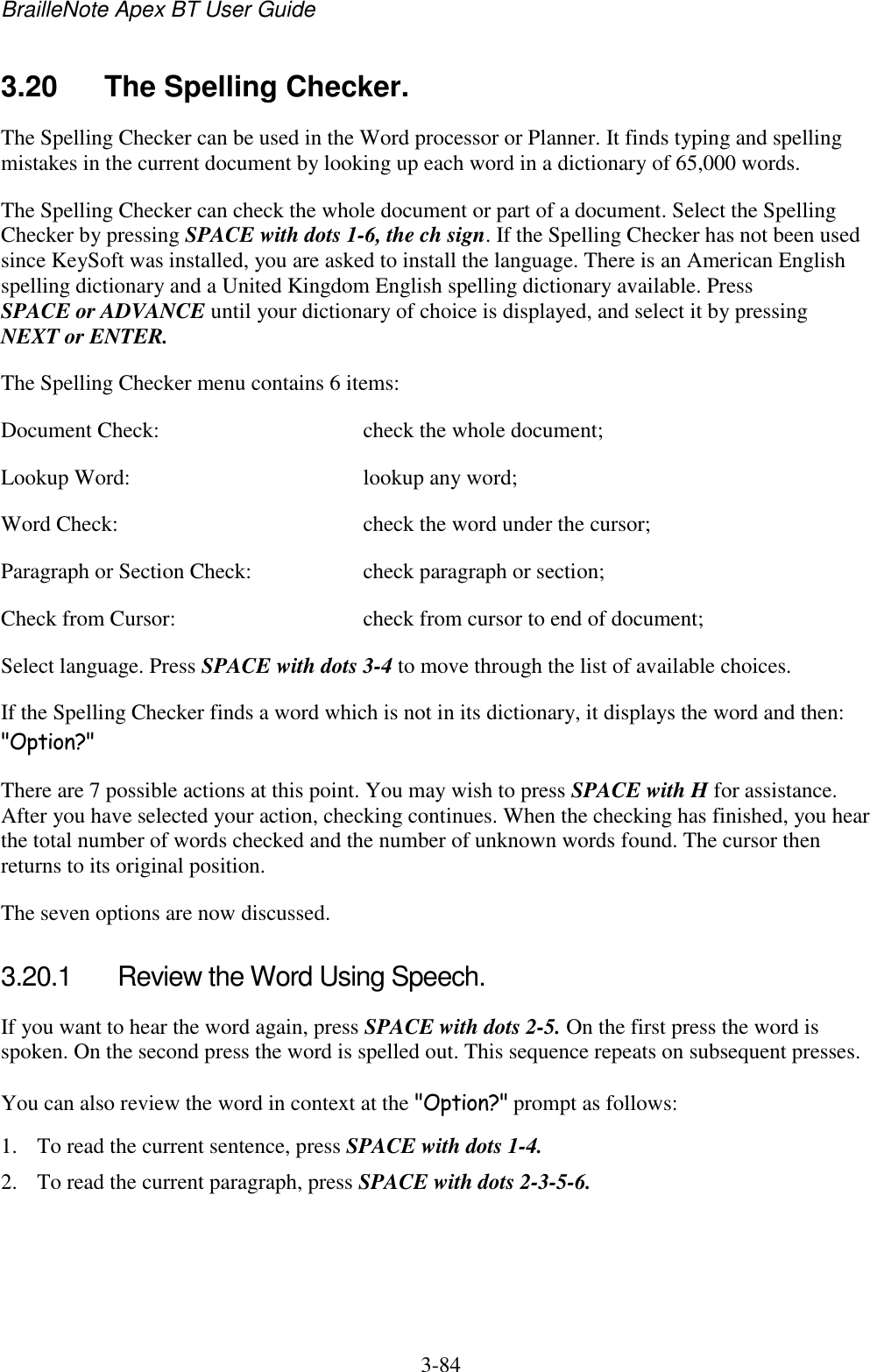 BrailleNote Apex BT User Guide   3-84   3.20  The Spelling Checker. The Spelling Checker can be used in the Word processor or Planner. It finds typing and spelling mistakes in the current document by looking up each word in a dictionary of 65,000 words. The Spelling Checker can check the whole document or part of a document. Select the Spelling Checker by pressing SPACE with dots 1-6, the ch sign. If the Spelling Checker has not been used since KeySoft was installed, you are asked to install the language. There is an American English spelling dictionary and a United Kingdom English spelling dictionary available. Press SPACE or ADVANCE until your dictionary of choice is displayed, and select it by pressing NEXT or ENTER. The Spelling Checker menu contains 6 items: Document Check:  check the whole document; Lookup Word:  lookup any word; Word Check:  check the word under the cursor; Paragraph or Section Check:  check paragraph or section; Check from Cursor:  check from cursor to end of document; Select language. Press SPACE with dots 3-4 to move through the list of available choices.  If the Spelling Checker finds a word which is not in its dictionary, it displays the word and then: &quot;Option?&quot; There are 7 possible actions at this point. You may wish to press SPACE with H for assistance. After you have selected your action, checking continues. When the checking has finished, you hear the total number of words checked and the number of unknown words found. The cursor then returns to its original position. The seven options are now discussed.  3.20.1  Review the Word Using Speech. If you want to hear the word again, press SPACE with dots 2-5. On the first press the word is spoken. On the second press the word is spelled out. This sequence repeats on subsequent presses. You can also review the word in context at the &quot;Option?&quot; prompt as follows: 1. To read the current sentence, press SPACE with dots 1-4. 2. To read the current paragraph, press SPACE with dots 2-3-5-6. 