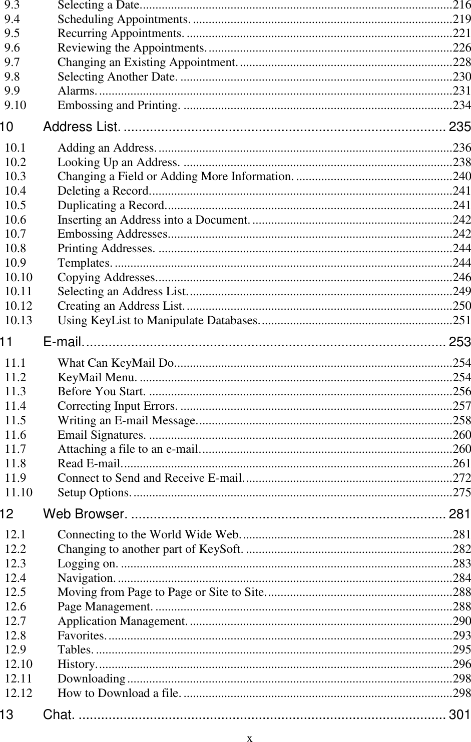  x  9.3 Selecting a Date. ................................................................................................... 216 9.4 Scheduling Appointments. ................................................................................... 219 9.5 Recurring Appointments. ..................................................................................... 221 9.6 Reviewing the Appointments. .............................................................................. 226 9.7 Changing an Existing Appointment. .................................................................... 228 9.8 Selecting Another Date. ....................................................................................... 230 9.9 Alarms. ................................................................................................................. 231 9.10 Embossing and Printing. ...................................................................................... 234 10 Address List. ...................................................................................... 235 10.1 Adding an Address. .............................................................................................. 236 10.2 Looking Up an Address. ...................................................................................... 238 10.3 Changing a Field or Adding More Information. .................................................. 240 10.4 Deleting a Record. ................................................................................................ 241 10.5 Duplicating a Record. ........................................................................................... 241 10.6 Inserting an Address into a Document. ................................................................ 242 10.7 Embossing Addresses........................................................................................... 242 10.8 Printing Addresses. .............................................................................................. 244 10.9 Templates. ............................................................................................................ 244 10.10 Copying Addresses............................................................................................... 246 10.11 Selecting an Address List. .................................................................................... 249 10.12 Creating an Address List. ..................................................................................... 250 10.13 Using KeyList to Manipulate Databases. ............................................................. 251 11 E-mail. ................................................................................................ 253 11.1 What Can KeyMail Do. ........................................................................................ 254 11.2 KeyMail Menu. .................................................................................................... 254 11.3 Before You Start. ................................................................................................. 256 11.4 Correcting Input Errors. ....................................................................................... 257 11.5 Writing an E-mail Message. ................................................................................. 258 11.6 Email Signatures. ................................................................................................. 260 11.7 Attaching a file to an e-mail. ................................................................................ 260 11.8 Read E-mail. ......................................................................................................... 261 11.9 Connect to Send and Receive E-mail. .................................................................. 272 11.10 Setup Options. ...................................................................................................... 275 12 Web Browser. .................................................................................... 281 12.1 Connecting to the World Wide Web. ................................................................... 281 12.2 Changing to another part of KeySoft. .................................................................. 282 12.3 Logging on. .......................................................................................................... 283 12.4 Navigation. ........................................................................................................... 284 12.5 Moving from Page to Page or Site to Site. ........................................................... 288 12.6 Page Management. ............................................................................................... 288 12.7 Application Management. .................................................................................... 290 12.8 Favorites. .............................................................................................................. 293 12.9 Tables. .................................................................................................................. 295 12.10 History. ................................................................................................................. 296 12.11 Downloading ........................................................................................................ 298 12.12 How to Download a file. ...................................................................................... 298 13 Chat. .................................................................................................. 301 