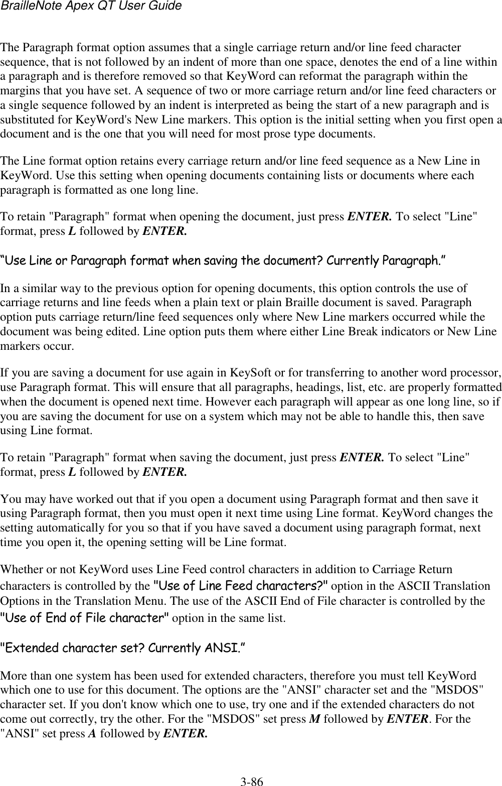 BrailleNote Apex QT User Guide  3-86   The Paragraph format option assumes that a single carriage return and/or line feed character sequence, that is not followed by an indent of more than one space, denotes the end of a line within a paragraph and is therefore removed so that KeyWord can reformat the paragraph within the margins that you have set. A sequence of two or more carriage return and/or line feed characters or a single sequence followed by an indent is interpreted as being the start of a new paragraph and is substituted for KeyWord&apos;s New Line markers. This option is the initial setting when you first open a document and is the one that you will need for most prose type documents. The Line format option retains every carriage return and/or line feed sequence as a New Line in KeyWord. Use this setting when opening documents containing lists or documents where each paragraph is formatted as one long line. To retain &quot;Paragraph&quot; format when opening the document, just press ENTER. To select &quot;Line&quot; format, press L followed by ENTER. “Use Line or Paragraph format when saving the document? Currently Paragraph.” In a similar way to the previous option for opening documents, this option controls the use of carriage returns and line feeds when a plain text or plain Braille document is saved. Paragraph option puts carriage return/line feed sequences only where New Line markers occurred while the document was being edited. Line option puts them where either Line Break indicators or New Line markers occur. If you are saving a document for use again in KeySoft or for transferring to another word processor, use Paragraph format. This will ensure that all paragraphs, headings, list, etc. are properly formatted when the document is opened next time. However each paragraph will appear as one long line, so if you are saving the document for use on a system which may not be able to handle this, then save using Line format. To retain &quot;Paragraph&quot; format when saving the document, just press ENTER. To select &quot;Line&quot; format, press L followed by ENTER. You may have worked out that if you open a document using Paragraph format and then save it using Paragraph format, then you must open it next time using Line format. KeyWord changes the setting automatically for you so that if you have saved a document using paragraph format, next time you open it, the opening setting will be Line format. Whether or not KeyWord uses Line Feed control characters in addition to Carriage Return characters is controlled by the &quot;Use of Line Feed characters?&quot; option in the ASCII Translation Options in the Translation Menu. The use of the ASCII End of File character is controlled by the &quot;Use of End of File character&quot; option in the same list. &quot;Extended character set? Currently ANSI.” More than one system has been used for extended characters, therefore you must tell KeyWord which one to use for this document. The options are the &quot;ANSI&quot; character set and the &quot;MSDOS&quot; character set. If you don&apos;t know which one to use, try one and if the extended characters do not come out correctly, try the other. For the &quot;MSDOS&quot; set press M followed by ENTER. For the &quot;ANSI&quot; set press A followed by ENTER. 